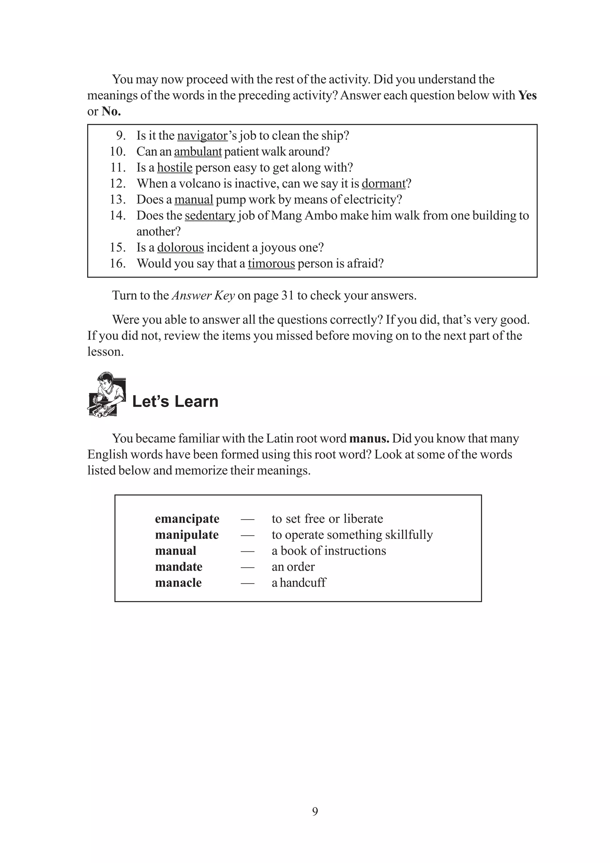 You may now proceed with the rest of the activity. Did you understand the 
meanings of the words in the preceding activity? Answer each question below with Yes 
or No. 
9. Is it the navigator’s job to clean the ship? 
10. Can an ambulant patient walk around? 
11. Is a hostile person easy to get along with? 
12. When a volcano is inactive, can we say it is dormant? 
13. Does a manual pump work by means of electricity? 
14. Does the sedentary job of Mang Ambo make him walk from one building to 
9 
another? 
15. Is a dolorous incident a joyous one? 
16. Would you say that a timorous person is afraid? 
Turn to the Answer Key on page 31 to check your answers. 
Were you able to answer all the questions correctly? If you did, that’s very good. 
If you did not, review the items you missed before moving on to the next part of the 
lesson. 
Let’s Learn 
You became familiar with the Latin root word manus. Did you know that many 
English words have been formed using this root word? Look at some of the words 
listed below and memorize their meanings. 
emancipate — to set free or liberate 
manipulate — to operate something skillfully 
manual — a book of instructions 
mandate — an order 
manacle — a handcuff 
 