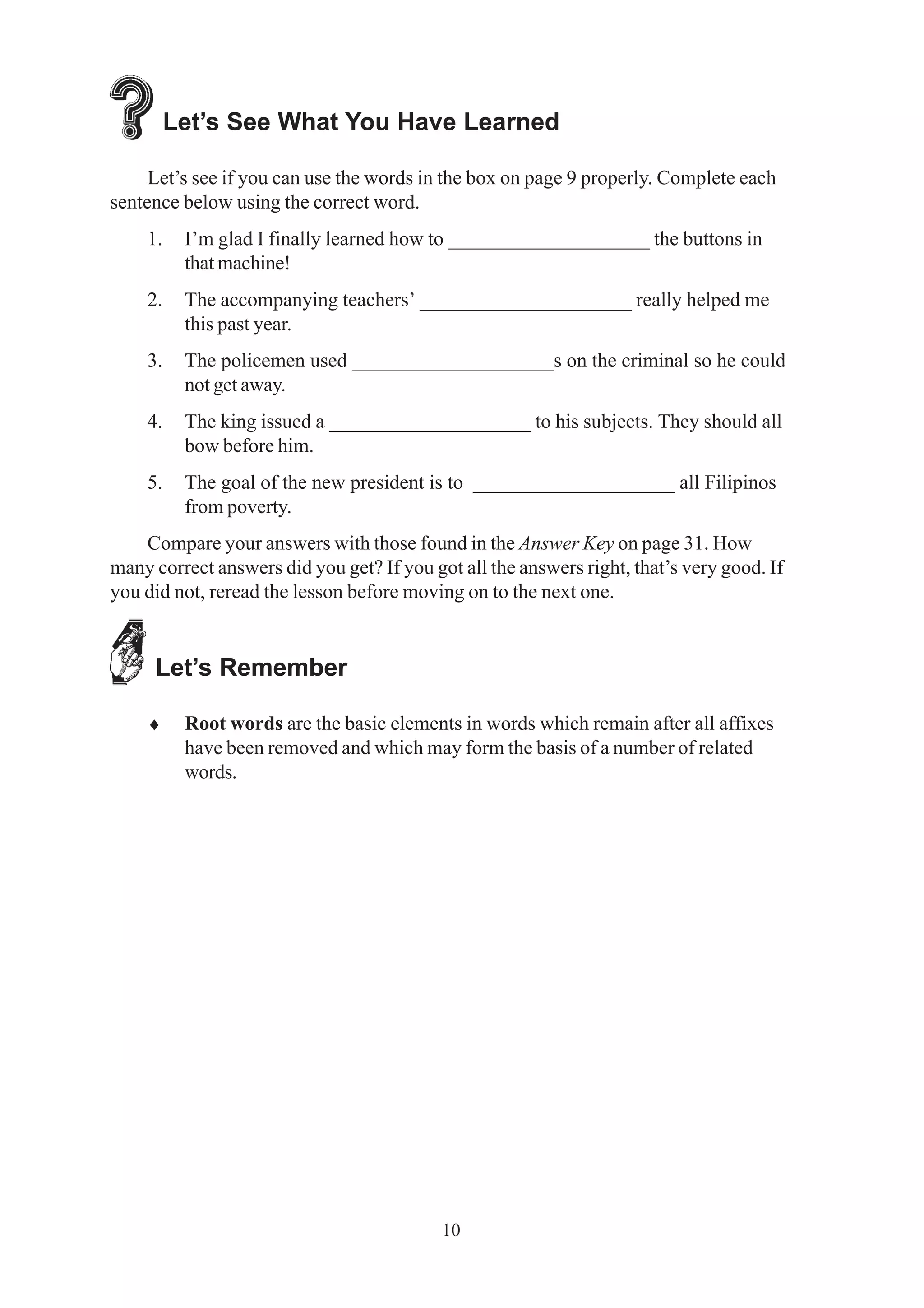 Let’s See What You Have Learned 
Let’s see if you can use the words in the box on page 9 properly. Complete each 
10 
sentence below using the correct word. 
1. I’m glad I finally learned how to ____________________ the buttons in 
that machine! 
2. The accompanying teachers’ _____________________ really helped me 
this past year. 
3. The policemen used ____________________s on the criminal so he could 
not get away. 
4. The king issued a ____________________ to his subjects. They should all 
bow before him. 
5. The goal of the new president is to ____________________ all Filipinos 
from poverty. 
Compare your answers with those found in the Answer Key on page 31. How 
many correct answers did you get? If you got all the answers right, that’s very good. If 
you did not, reread the lesson before moving on to the next one. 
Let’s Remember 
♦ Root words are the basic elements in words which remain after all affixes 
have been removed and which may form the basis of a number of related 
words. 
 
