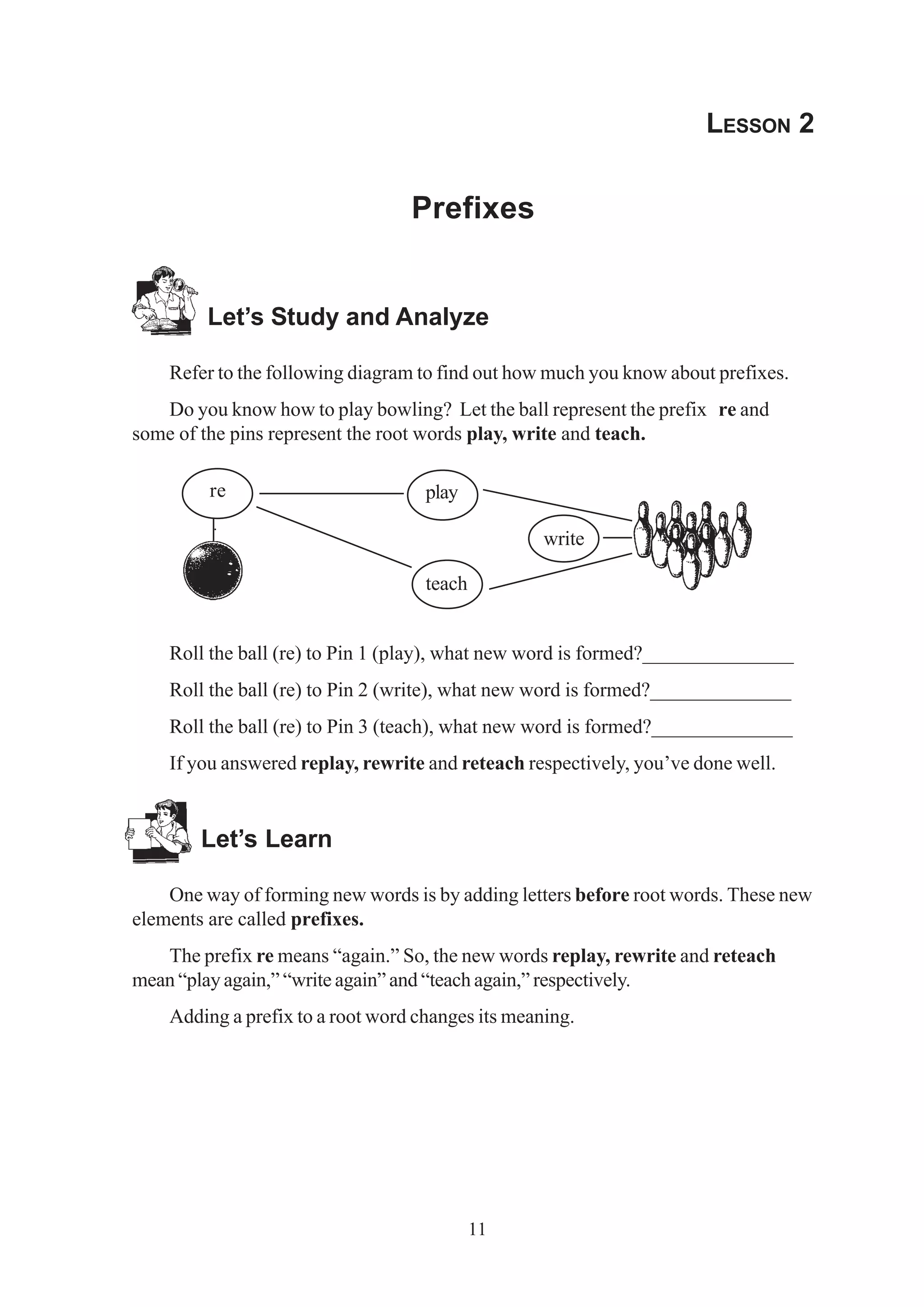 11 
LESSON 2 
Prefixes 
Let’s Study and Analyze 
Refer to the following diagram to find out how much you know about prefixes. 
Do you know how to play bowling? Let the ball represent the prefix re and 
some of the pins represent the root words play, write and teach. 
re 
play 
teach 
write 
Roll the ball (re) to Pin 1 (play), what new word is formed?_______________ 
Roll the ball (re) to Pin 2 (write), what new word is formed?______________ 
Roll the ball (re) to Pin 3 (teach), what new word is formed?______________ 
If you answered replay, rewrite and reteach respectively, you’ve done well. 
Let’s Learn 
One way of forming new words is by adding letters before root words. These new 
elements are called prefixes. 
The prefix re means “again.” So, the new words replay, rewrite and reteach 
mean “play again,” “write again” and “teach again,” respectively. 
Adding a prefix to a root word changes its meaning. 
 