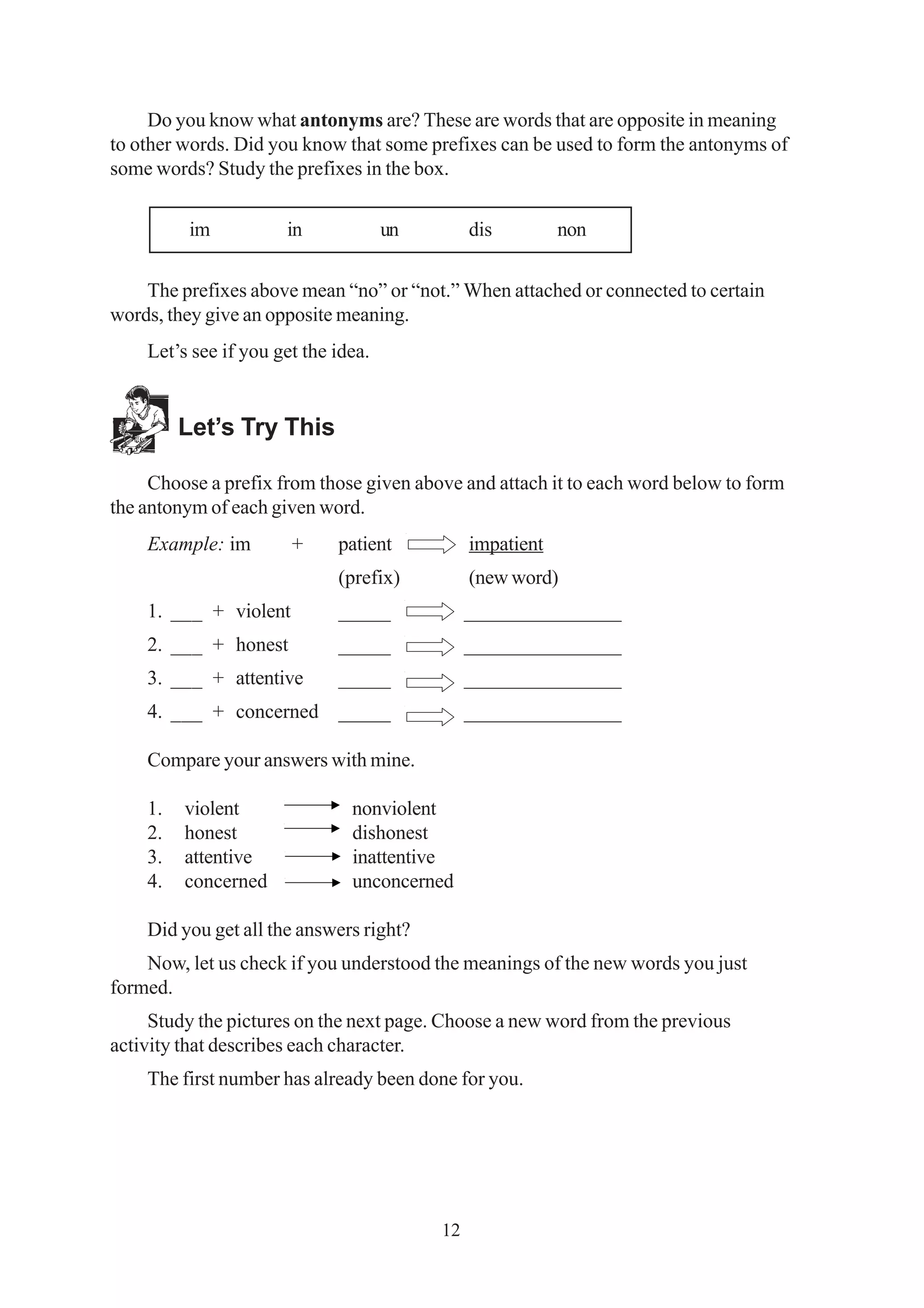 Do you know what antonyms are? These are words that are opposite in meaning 
to other words. Did you know that some prefixes can be used to form the antonyms of 
some words? Study the prefixes in the box. 
im in un dis non 
The prefixes above mean “no” or “not.” When attached or connected to certain 
12 
words, they give an opposite meaning. 
Let’s see if you get the idea. 
Let’s Try This 
Choose a prefix from those given above and attach it to each word below to form 
the antonym of each given word. 
Example: im + patient impatient 
(prefix) (new word) 
1. ___ + violent _____ _______________ 
2. ___ + honest _____ _______________ 
3. ___ + attentive _____ _______________ 
4. ___ + concerned _____ _______________ 
Compare your answers with mine. 
1. violent nonviolent 
2. honest dishonest 
3. attentive inattentive 
4. concerned unconcerned 
Did you get all the answers right? 
Now, let us check if you understood the meanings of the new words you just 
formed. 
Study the pictures on the next page. Choose a new word from the previous 
activity that describes each character. 
The first number has already been done for you. 
 