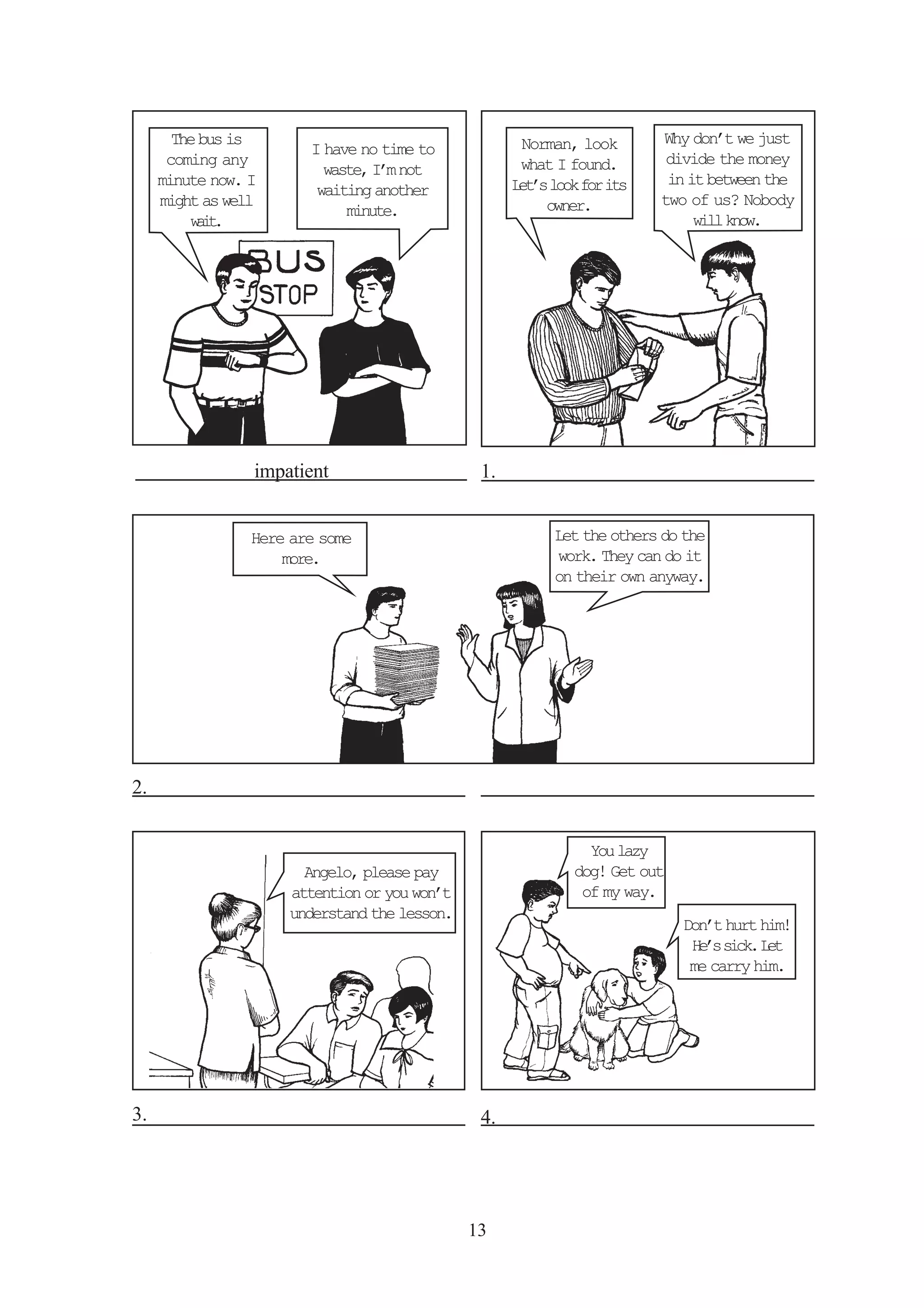 13 
impatient 
Here are some 
more. 
Why don’t we just 
divide the money 
in it between the 
two of us? Nobody 
will know. 
Norman, look 
what I found. 
Let’s look for its 
owner. 
Let the others do the 
work. They can do it 
on their own anyway. 
I have no time to 
waste, I’m not 
waiting another 
minute. 
The bus is 
coming any 
minute now. I 
might as well 
wait. 
You lazy 
dog! Get out 
of my way. 
Don’t hurt him! 
He’s sick. Let 
me carry him. 
Angelo, please pay 
attention or you won’t 
understand the lesson. 
1. 
2. 
3. 4. 
 