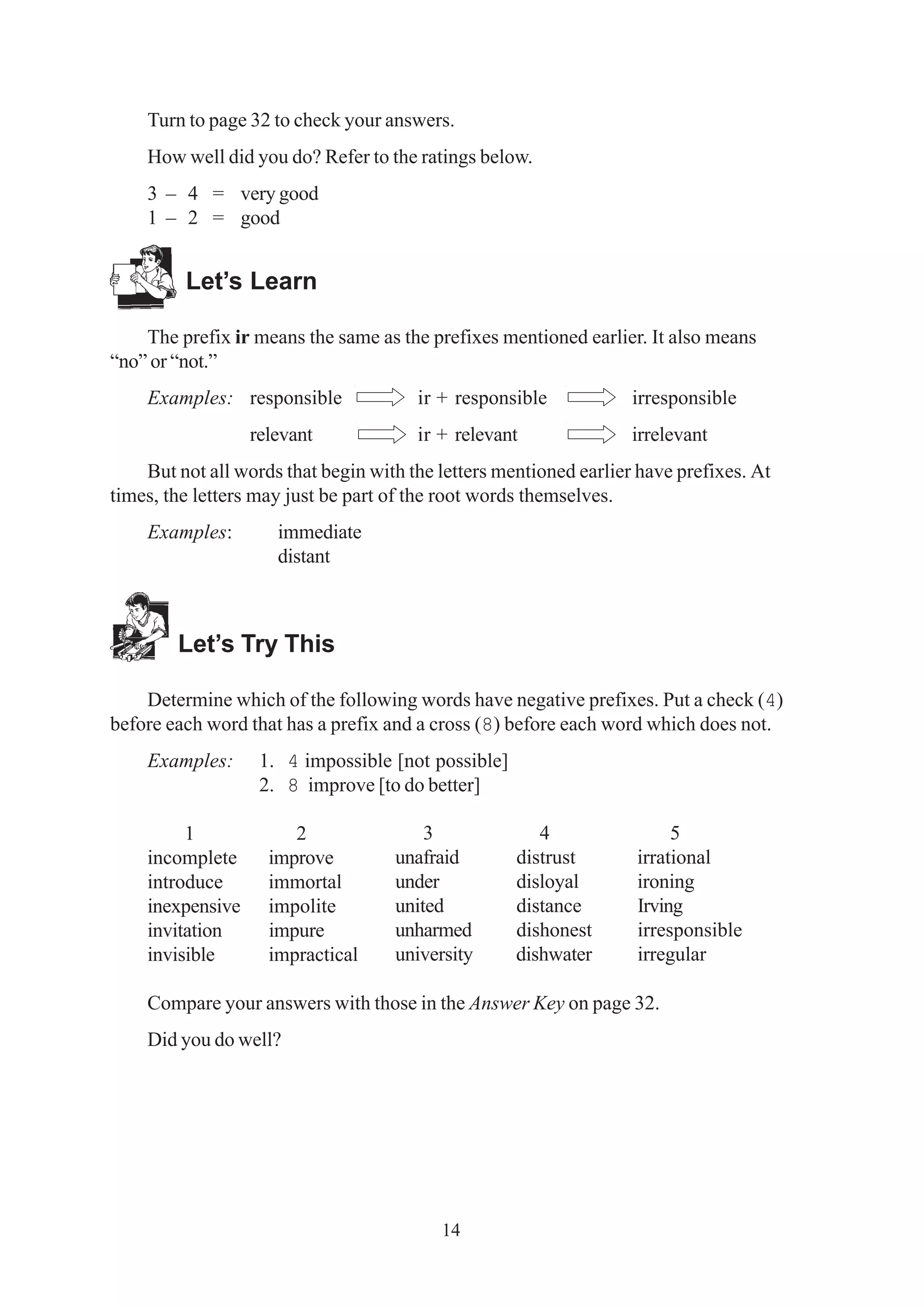 Turn to page 32 to check your answers. 
How well did you do? Refer to the ratings below. 
3 – 4 = very good 
1 – 2 = good 
3 4 5 
unafraid distrust irrational 
under disloyal ironing 
united distance Irving 
unharmed dishonest irresponsible 
university dishwater irregular 
14 
Let’s Learn 
The prefix ir means the same as the prefixes mentioned earlier. It also means 
“no” or “not.” 
Examples: responsible ir + responsible irresponsible 
relevant ir + relevant irrelevant 
But not all words that begin with the letters mentioned earlier have prefixes. At 
times, the letters may just be part of the root words themselves. 
Examples: immediate 
distant 
Let’s Try This 
Determine which of the following words have negative prefixes. Put a check (4) 
before each word that has a prefix and a cross (8) before each word which does not. 
Examples: 1. 4 impossible [not possible] 
2. 8 improve [to do better] 
1 2 
incomplete improve 
introduce immortal 
inexpensive impolite 
invitation impure 
invisible impractical 
Compare your answers with those in the Answer Key on page 32. 
Did you do well? 
 