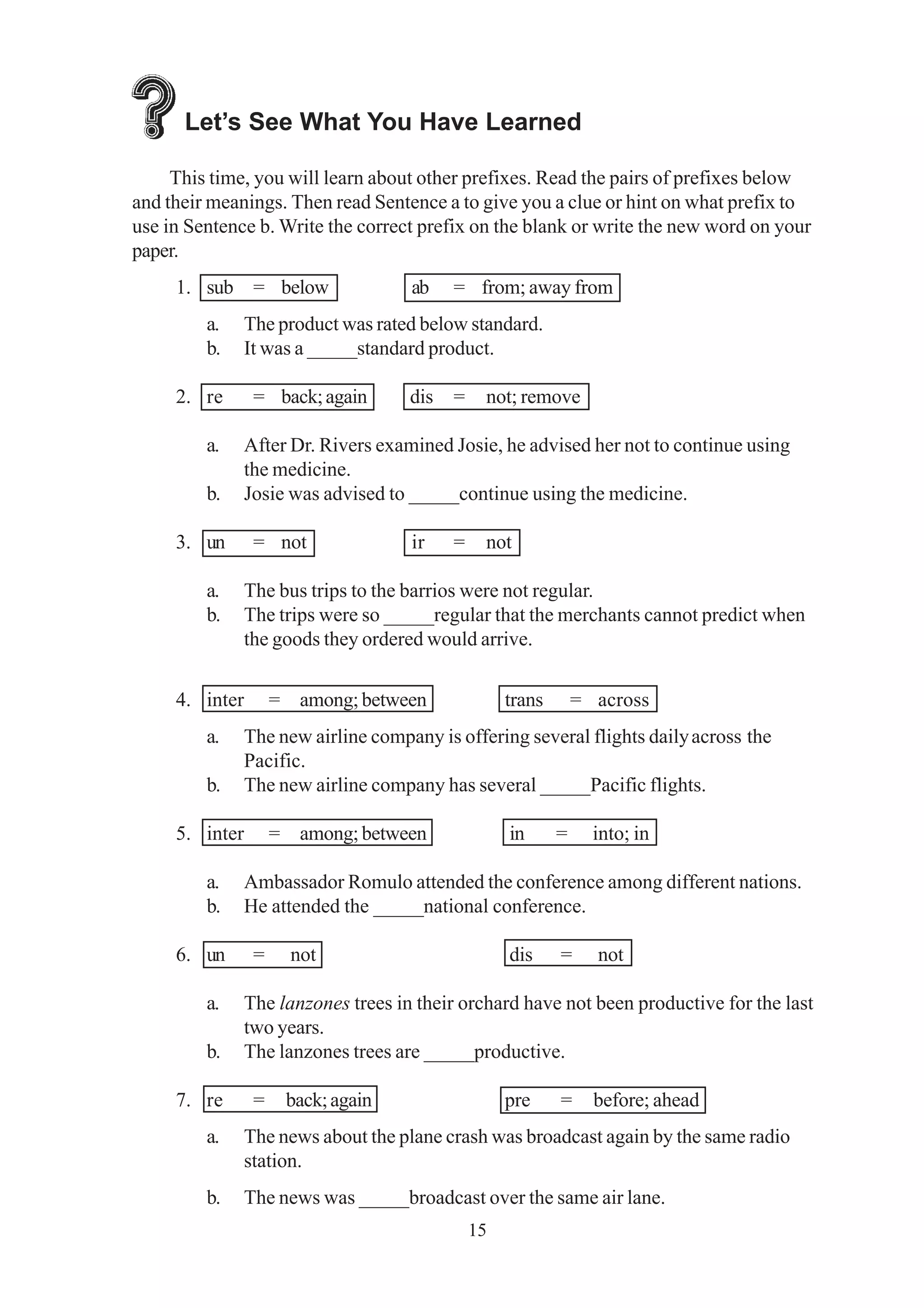 Let’s See What You Have Learned 
This time, you will learn about other prefixes. Read the pairs of prefixes below 
and their meanings. Then read Sentence a to give you a clue or hint on what prefix to 
use in Sentence b. Write the correct prefix on the blank or write the new word on your 
paper. 
1. sub = below ab = from; away from 
a. The product was rated below standard. 
b. It was a _____standard product. 
2. re = back; again dis = not; remove 
a. After Dr. Rivers examined Josie, he advised her not to continue using 
15 
the medicine. 
b. Josie was advised to _____continue using the medicine. 
3. un = not ir = not 
a. The bus trips to the barrios were not regular. 
b. The trips were so _____regular that the merchants cannot predict when 
the goods they ordered would arrive. 
4. inter = among; between trans = across 
a. The new airline company is offering several flights daily across the 
Pacific. 
b. The new airline company has several _____Pacific flights. 
5. inter = among; between in = into; in 
a. Ambassador Romulo attended the conference among different nations. 
b. He attended the _____national conference. 
6. un = not dis = not 
a. The lanzones trees in their orchard have not been productive for the last 
two years. 
b. The lanzones trees are _____productive. 
7. re = back; again pre = before; ahead 
a. The news about the plane crash was broadcast again by the same radio 
station. 
b. The news was _____broadcast over the same air lane. 
 