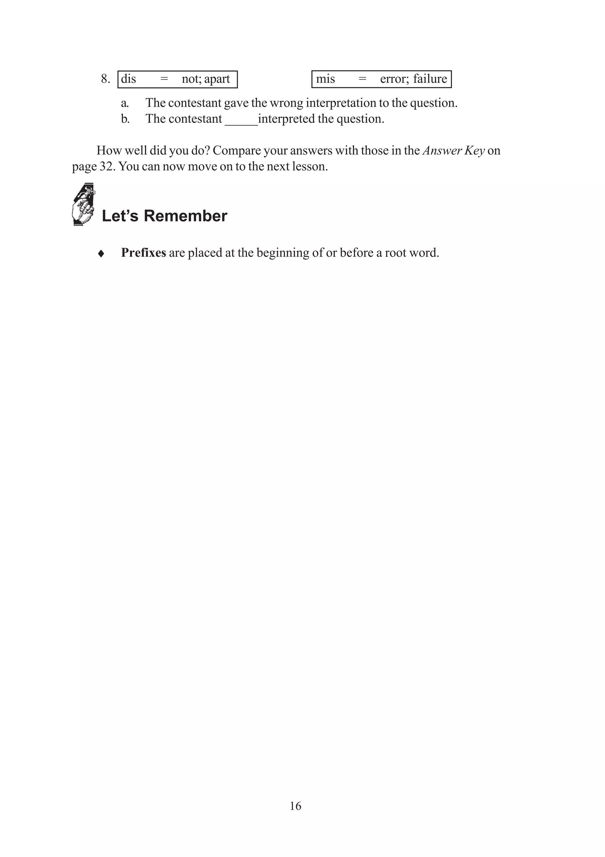 8. dis = not; apart mis = error; failure 
a. The contestant gave the wrong interpretation to the question. 
b. The contestant _____interpreted the question. 
How well did you do? Compare your answers with those in the Answer Key on 
page 32. You can now move on to the next lesson. 
16 
Let’s Remember 
♦ Prefixes are placed at the beginning of or before a root word. 
 