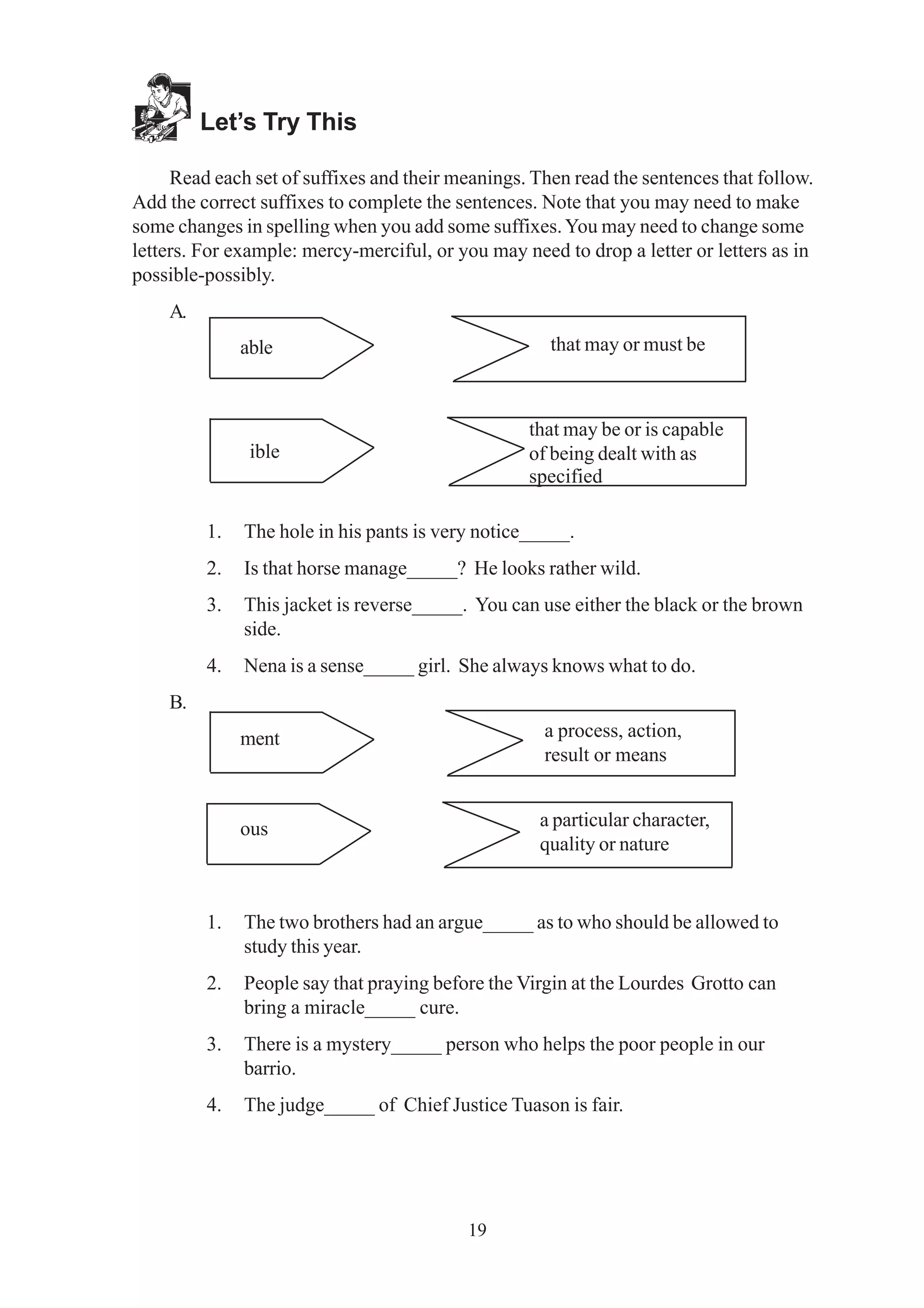 19 
Let’s Try This 
Read each set of suffixes and their meanings. Then read the sentences that follow. 
Add the correct suffixes to complete the sentences. Note that you may need to make 
some changes in spelling when you add some suffixes. You may need to change some 
letters. For example: mercy-merciful, or you may need to drop a letter or letters as in 
possible-possibly. 
A. 
that may or must be 
able 
ible 
that may be or is capable 
of being dealt with as 
specified 
1. The hole in his pants is very notice_____. 
2. Is that horse manage_____? He looks rather wild. 
3. This jacket is reverse_____. You can use either the black or the brown 
side. 
4. Nena is a sense_____ girl. She always knows what to do. 
B. 
ment 
ous 
a process, action, 
result or means 
a particular character, 
quality or nature 
1. The two brothers had an argue_____ as to who should be allowed to 
study this year. 
2. People say that praying before the Virgin at the Lourdes Grotto can 
bring a miracle_____ cure. 
3. There is a mystery_____ person who helps the poor people in our 
barrio. 
4. The judge_____ of Chief Justice Tuason is fair. 
 