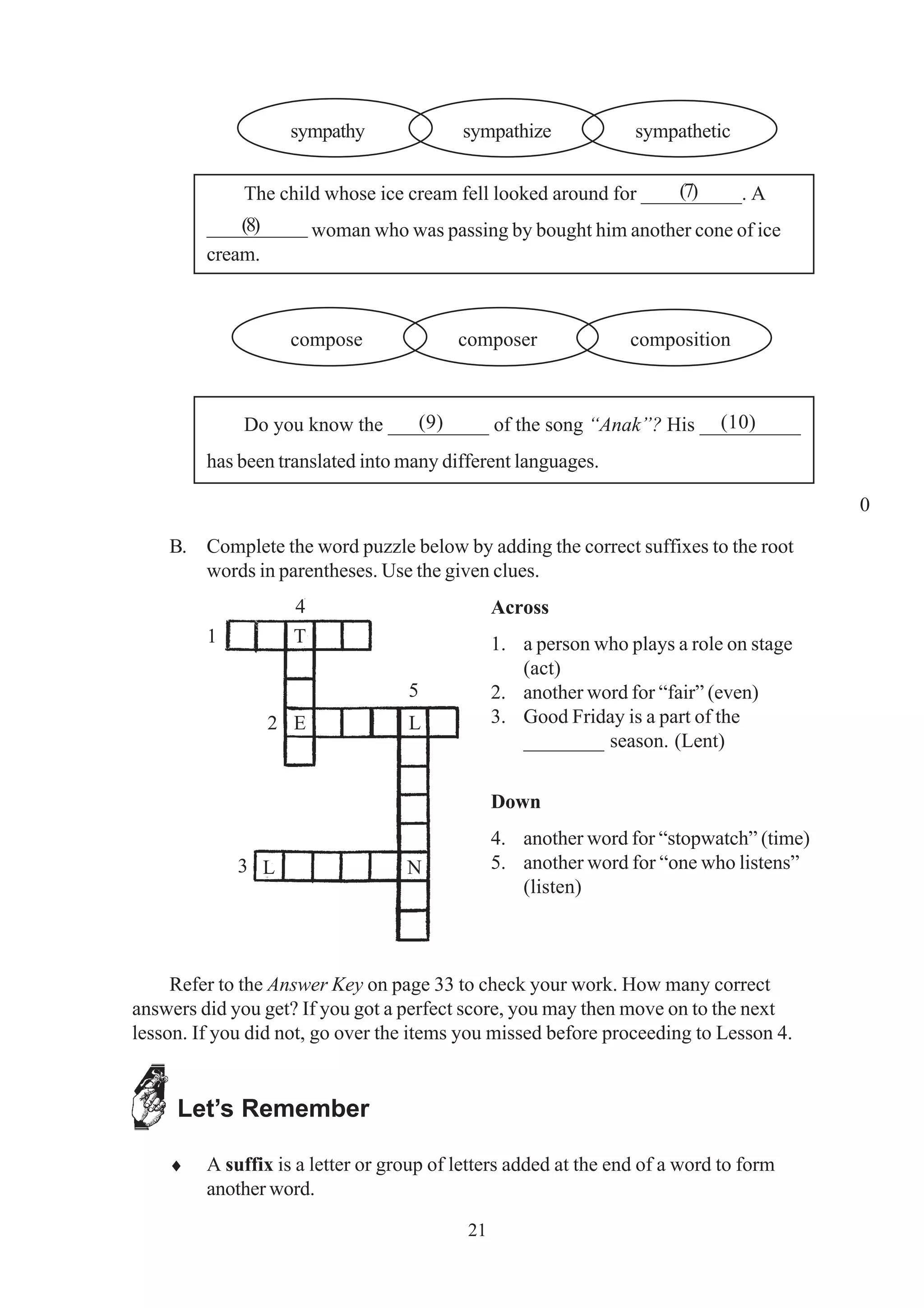 sympathy sympathize sympathetic 
The child whose ice cream fell looked around for __________. A 
(8) 
__________ woman who was passing by bought him another cone of ice 
cream. 
compose composer composition 
Do you know the __________ of the song “Anak”? His __________ 
has been translated into many different languages. 
B. Complete the word puzzle below by adding the correct suffixes to the root 
words in parentheses. Use the given clues. 
21 
Across 
1. a person who plays a role on stage 
(act) 
2. another word for “fair” (even) 
3. Good Friday is a part of the 
________ season. (Lent) 
Down 
4. another word for “stopwatch” (time) 
5. another word for “one who listens” 
(listen) 
Refer to the Answer Key on page 33 to check your work. How many correct 
answers did you get? If you got a perfect score, you may then move on to the next 
lesson. If you did not, go over the items you missed before proceeding to Lesson 4. 
Let’s Remember 
♦ A suffix is a letter or group of letters added at the end of a word to form 
another word. 
(7) 
(9) (10) 
0 
T 
E L 
L N 
1 
2 
3 
4 
5 
 