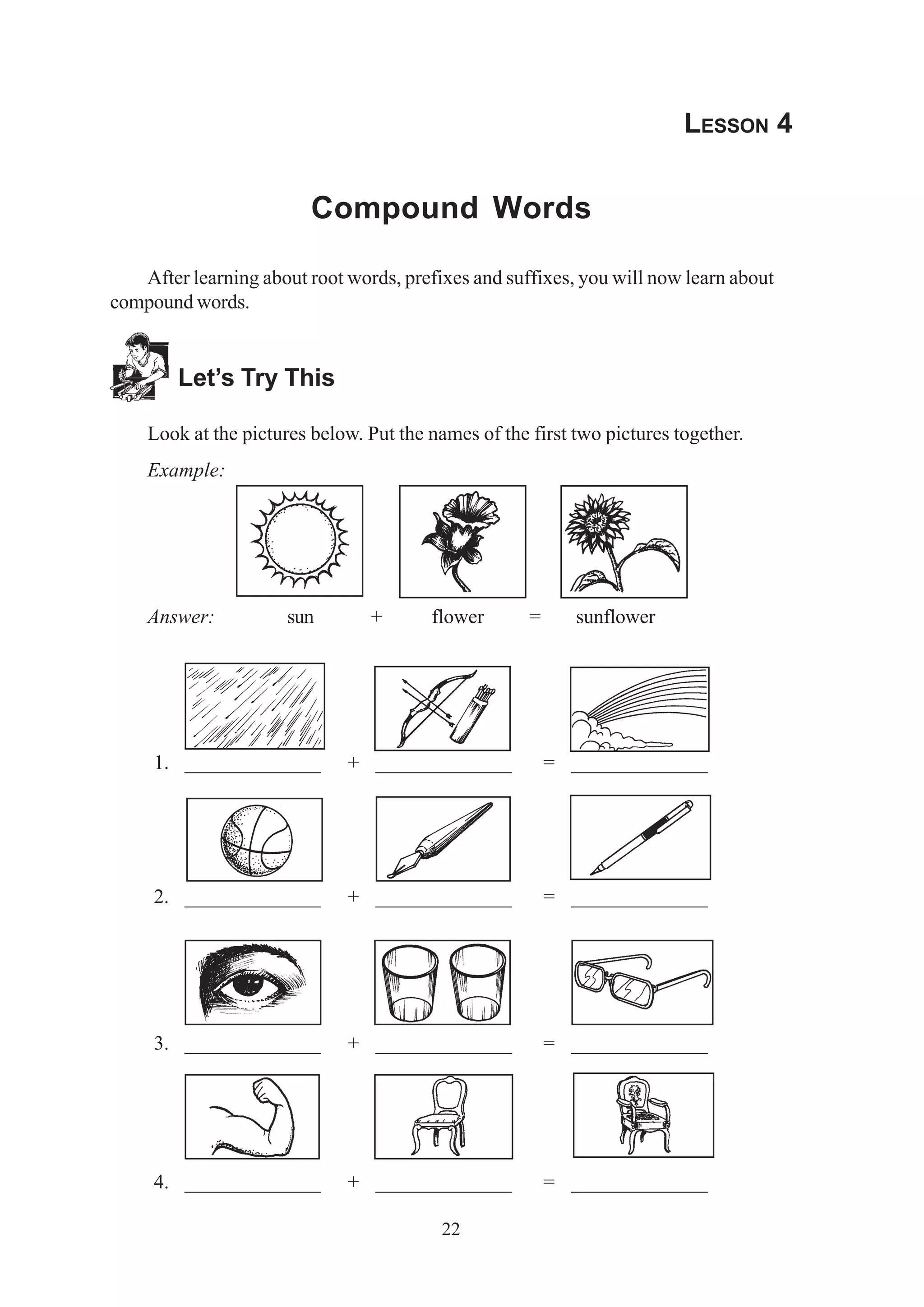 22 
LESSON 4 
Compound Words 
After learning about root words, prefixes and suffixes, you will now learn about 
compound words. 
Let’s Try This 
Look at the pictures below. Put the names of the first two pictures together. 
Example: 
Answer: sun + flower = sunflower 
1. _____________ + _____________ = _____________ 
2. _____________ + _____________ = _____________ 
3. _____________ + _____________ = _____________ 
4. _____________ + _____________ = _____________ 
 