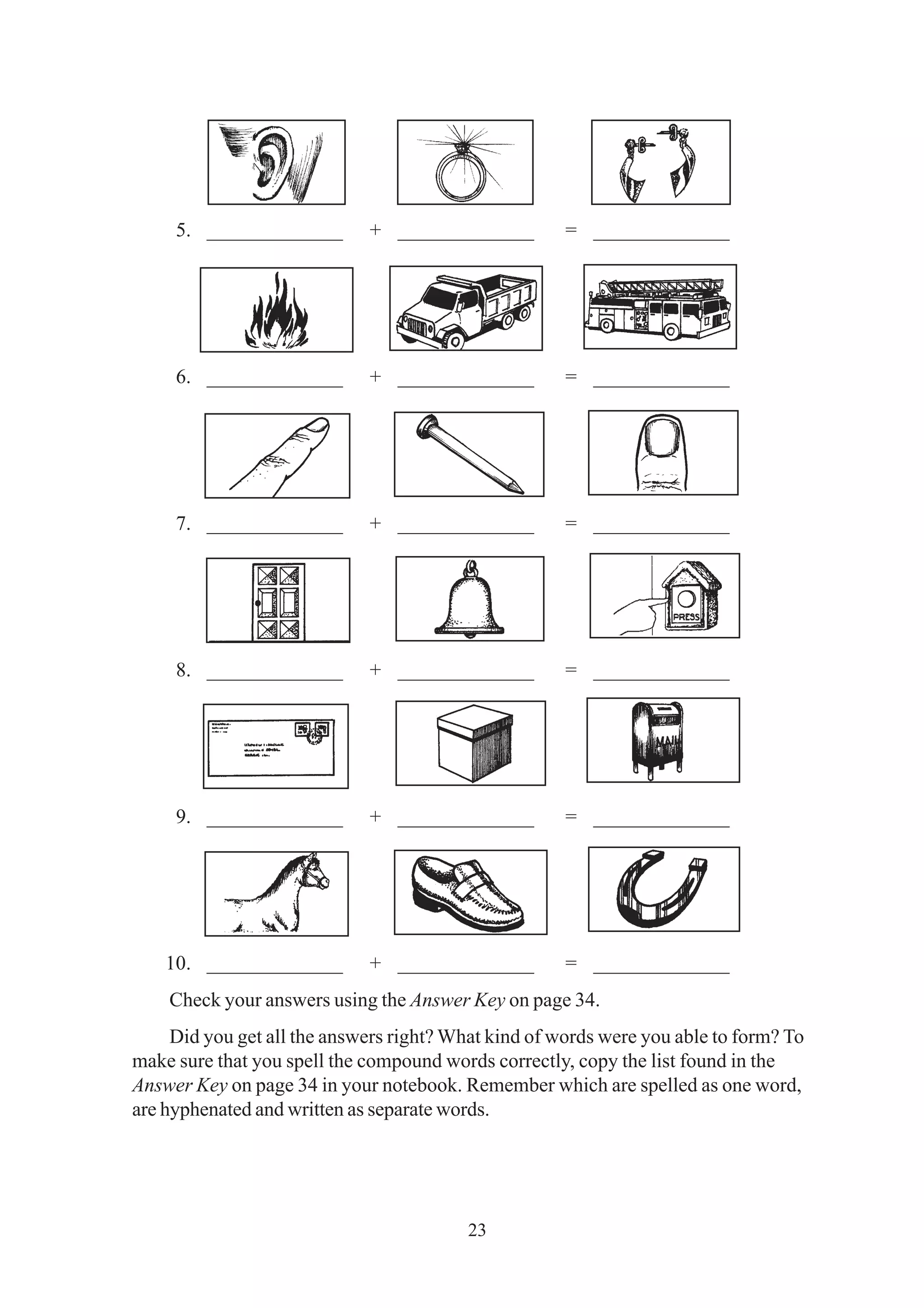 5. _____________ + _____________ = _____________ 
6. _____________ + _____________ = _____________ 
7. _____________ + _____________ = _____________ 
8. _____________ + _____________ = _____________ 
9. _____________ + _____________ = _____________ 
10. _____________ + _____________ = _____________ 
Check your answers using the Answer Key on page 34. 
Did you get all the answers right? What kind of words were you able to form? To 
make sure that you spell the compound words correctly, copy the list found in the 
Answer Key on page 34 in your notebook. Remember which are spelled as one word, 
are hyphenated and written as separate words. 
23 
 
