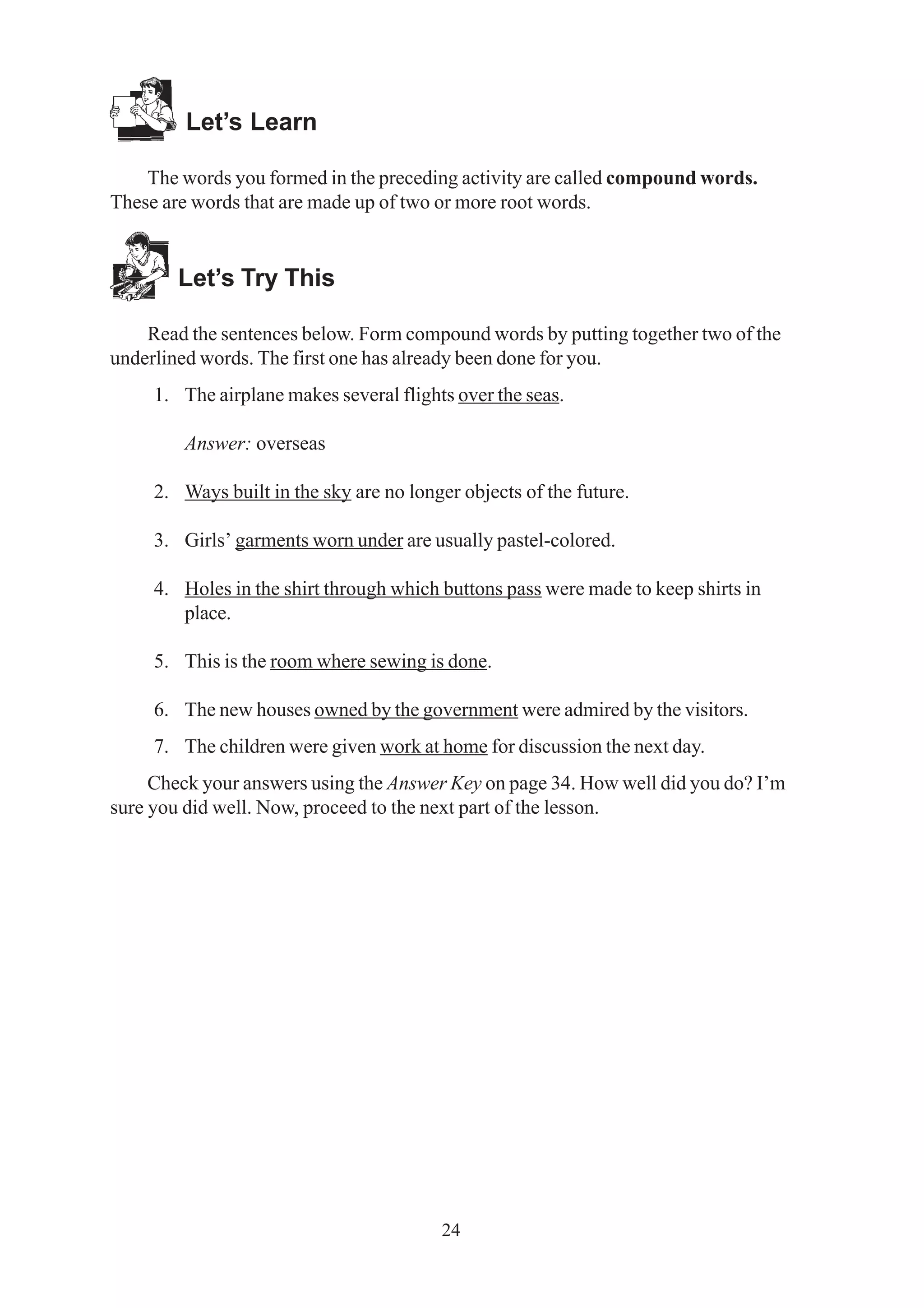 24 
Let’s Learn 
The words you formed in the preceding activity are called compound words. 
These are words that are made up of two or more root words. 
Let’s Try This 
Read the sentences below. Form compound words by putting together two of the 
underlined words. The first one has already been done for you. 
1. The airplane makes several flights over the seas. 
Answer: overseas 
2. Ways built in the sky are no longer objects of the future. 
3. Girls’ garments worn under are usually pastel-colored. 
4. Holes in the shirt through which buttons pass were made to keep shirts in 
place. 
5. This is the room where sewing is done. 
6. The new houses owned by the government were admired by the visitors. 
7. The children were given work at home for discussion the next day. 
Check your answers using the Answer Key on page 34. How well did you do? I’m 
sure you did well. Now, proceed to the next part of the lesson. 
 