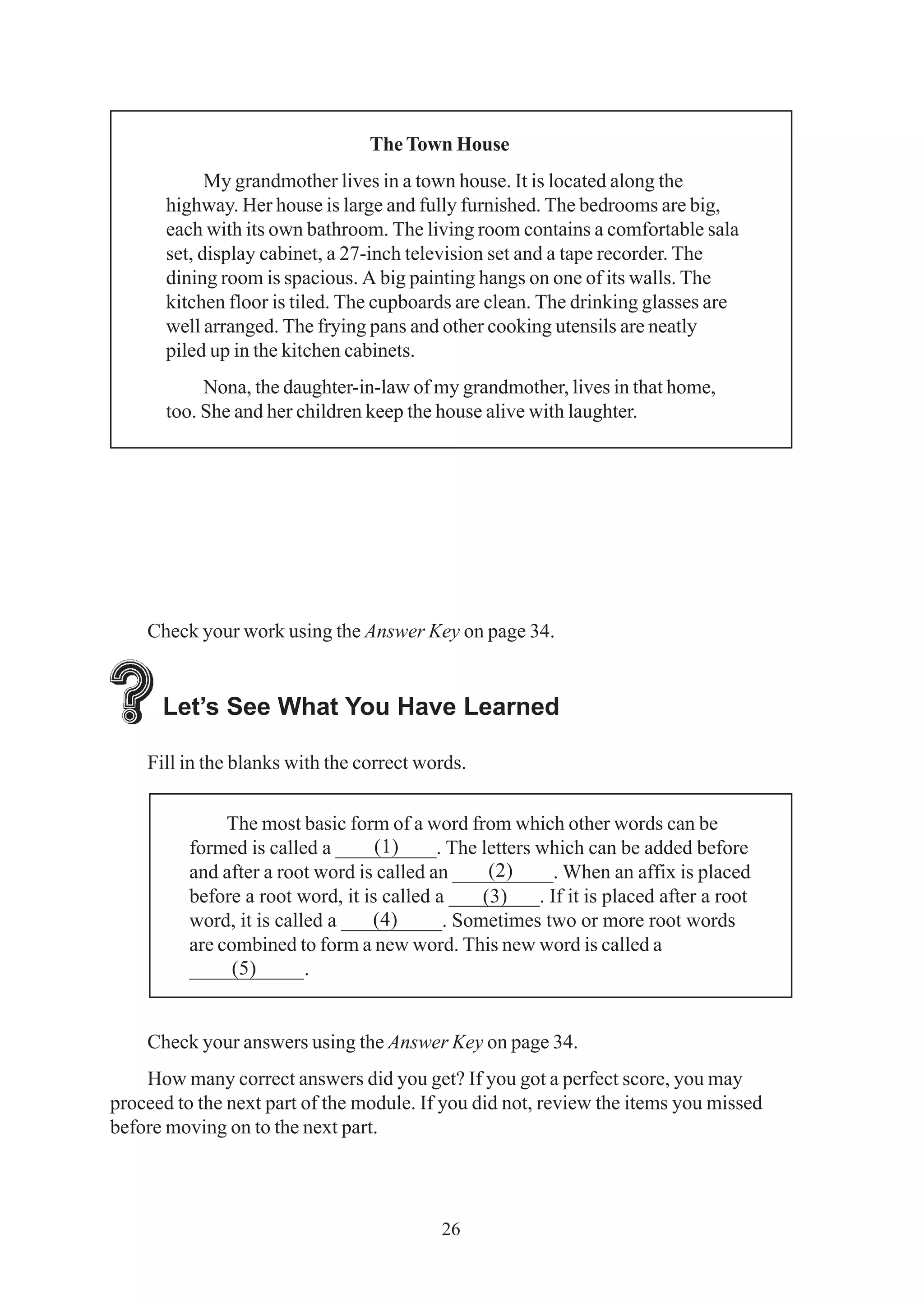 The Town House 
My grandmother lives in a town house. It is located along the 
highway. Her house is large and fully furnished. The bedrooms are big, 
each with its own bathroom. The living room contains a comfortable sala 
set, display cabinet, a 27-inch television set and a tape recorder. The 
dining room is spacious. A big painting hangs on one of its walls. The 
kitchen floor is tiled. The cupboards are clean. The drinking glasses are 
well arranged. The frying pans and other cooking utensils are neatly 
piled up in the kitchen cabinets. 
Nona, the daughter-in-law of my grandmother, lives in that home, 
too. She and her children keep the house alive with laughter. 
Check your work using the Answer Key on page 34. 
Let’s See What You Have Learned 
Fill in the blanks with the correct words. 
The most basic form of a word from which other words can be 
formed is called a __________. The letters which can be added before 
and after a root word is called an __________. When an affix is placed 
before a root word, it is called a _________. If it is placed after a root 
word, it is called a __________. Sometimes two or more root words 
are combined to form a new word. This new word is called a 
___________. 
Check your answers using the Answer Key on page 34. 
How many correct answers did you get? If you got a perfect score, you may 
proceed to the next part of the module. If you did not, review the items you missed 
before moving on to the next part. 
26 
(1) 
(2) 
(3) 
(4) 
(5) 
 