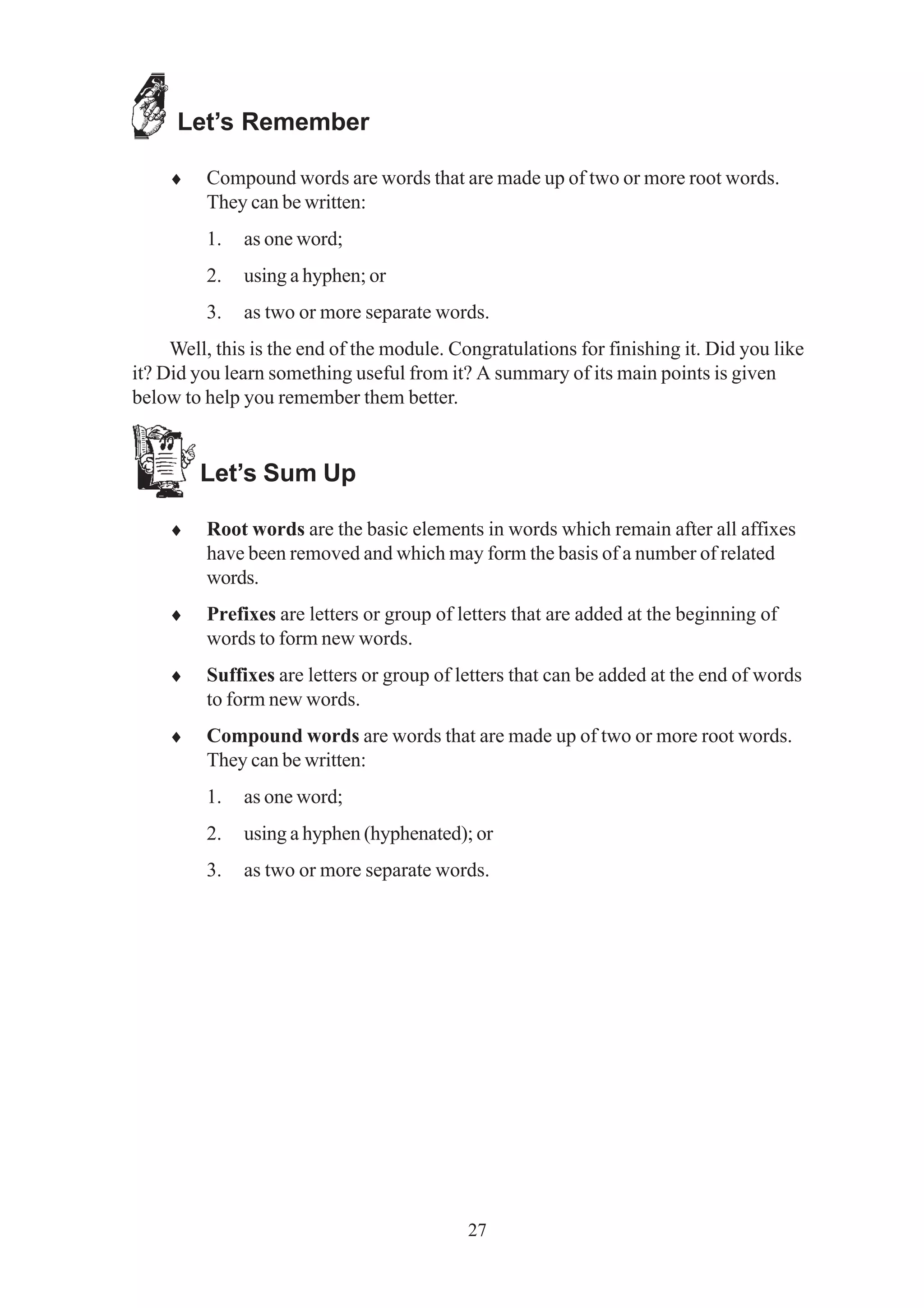 27 
Let’s Remember 
♦ Compound words are words that are made up of two or more root words. 
They can be written: 
1. as one word; 
2. using a hyphen; or 
3. as two or more separate words. 
Well, this is the end of the module. Congratulations for finishing it. Did you like 
it? Did you learn something useful from it? A summary of its main points is given 
below to help you remember them better. 
Let’s Sum Up 
♦ Root words are the basic elements in words which remain after all affixes 
have been removed and which may form the basis of a number of related 
words. 
♦ Prefixes are letters or group of letters that are added at the beginning of 
words to form new words. 
♦ Suffixes are letters or group of letters that can be added at the end of words 
to form new words. 
♦ Compound words are words that are made up of two or more root words. 
They can be written: 
1. as one word; 
2. using a hyphen (hyphenated); or 
3. as two or more separate words. 
 