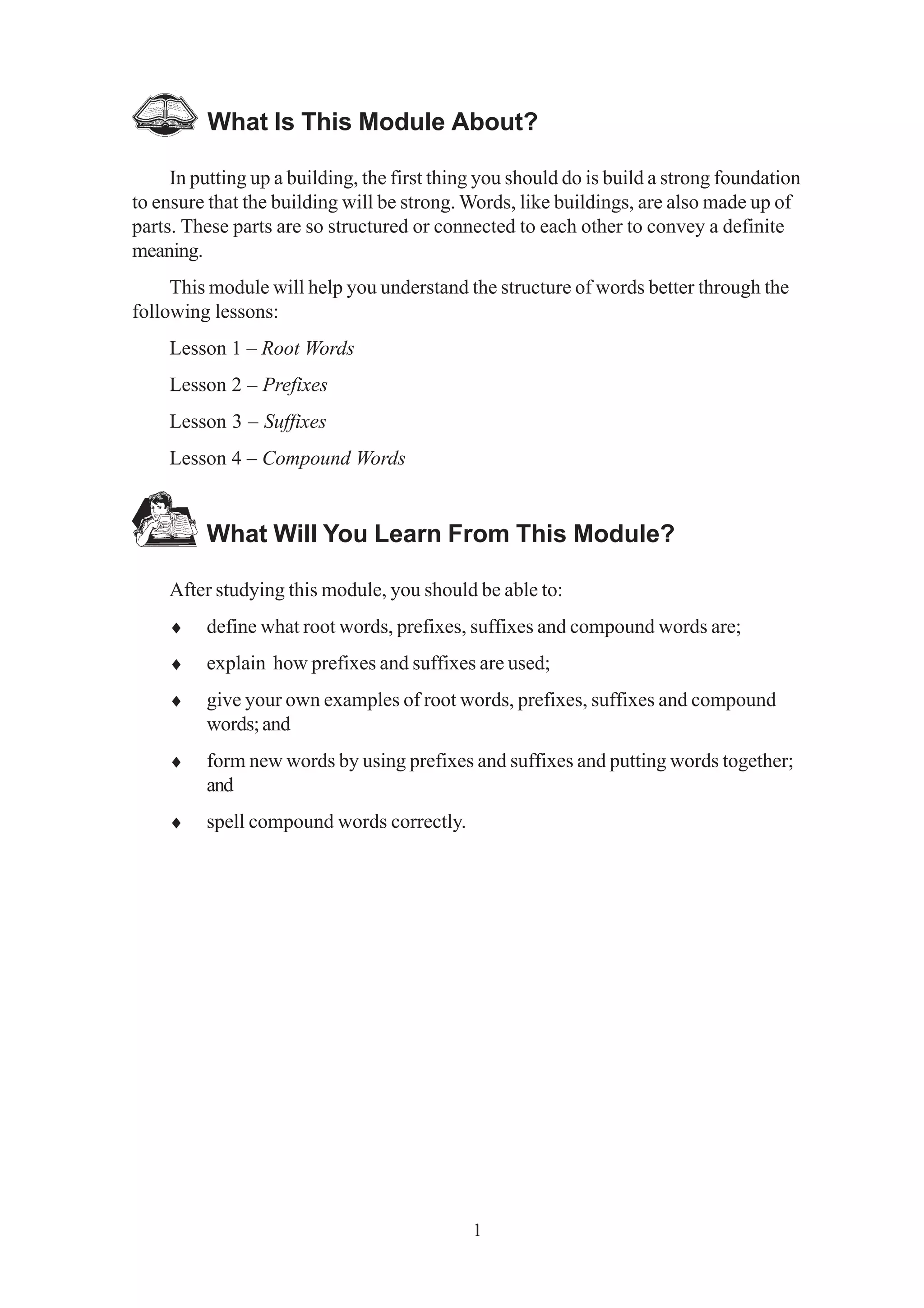 What Is This Module About? 
In putting up a building, the first thing you should do is build a strong foundation 
to ensure that the building will be strong. Words, like buildings, are also made up of 
parts. These parts are so structured or connected to each other to convey a definite 
meaning. 
This module will help you understand the structure of words better through the 
1 
following lessons: 
Lesson 1 – Root Words 
Lesson 2 – Prefixes 
Lesson 3 – Suffixes 
Lesson 4 – Compound Words 
What Will You Learn From This Module? 
After studying this module, you should be able to: 
♦ define what root words, prefixes, suffixes and compound words are; 
♦ explain how prefixes and suffixes are used; 
♦ give your own examples of root words, prefixes, suffixes and compound 
words; and 
♦ form new words by using prefixes and suffixes and putting words together; 
and 
♦ spell compound words correctly. 
 