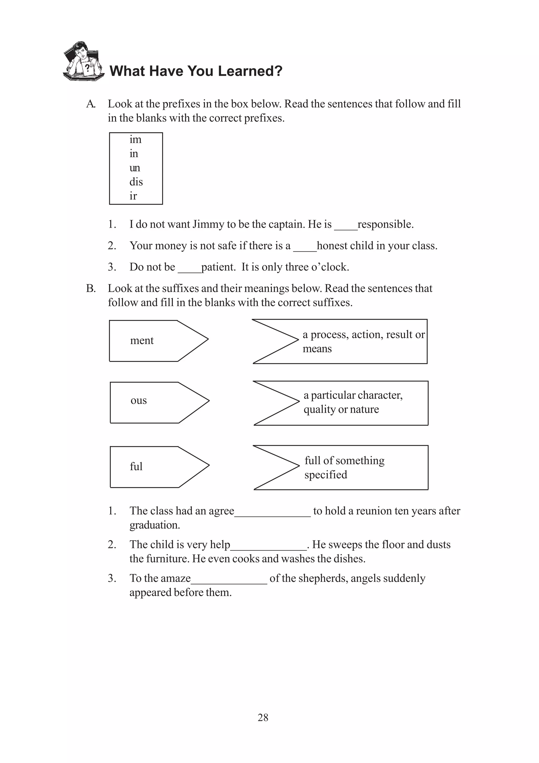 What Have You Learned? 
A. Look at the prefixes in the box below. Read the sentences that follow and fill 
in the blanks with the correct prefixes. 
28 
im 
in 
un 
dis 
ir 
1. I do not want Jimmy to be the captain. He is ____responsible. 
2. Your money is not safe if there is a ____honest child in your class. 
3. Do not be ____patient. It is only three o’clock. 
B. Look at the suffixes and their meanings below. Read the sentences that 
follow and fill in the blanks with the correct suffixes. 
ment 
ous 
ful 
1. The class had an agree_____________ to hold a reunion ten years after 
graduation. 
2. The child is very help_____________. He sweeps the floor and dusts 
the furniture. He even cooks and washes the dishes. 
3. To the amaze_____________ of the shepherds, angels suddenly 
appeared before them. 
a process, action, result or 
means 
a particular character, 
quality or nature 
full of something 
specified 
 