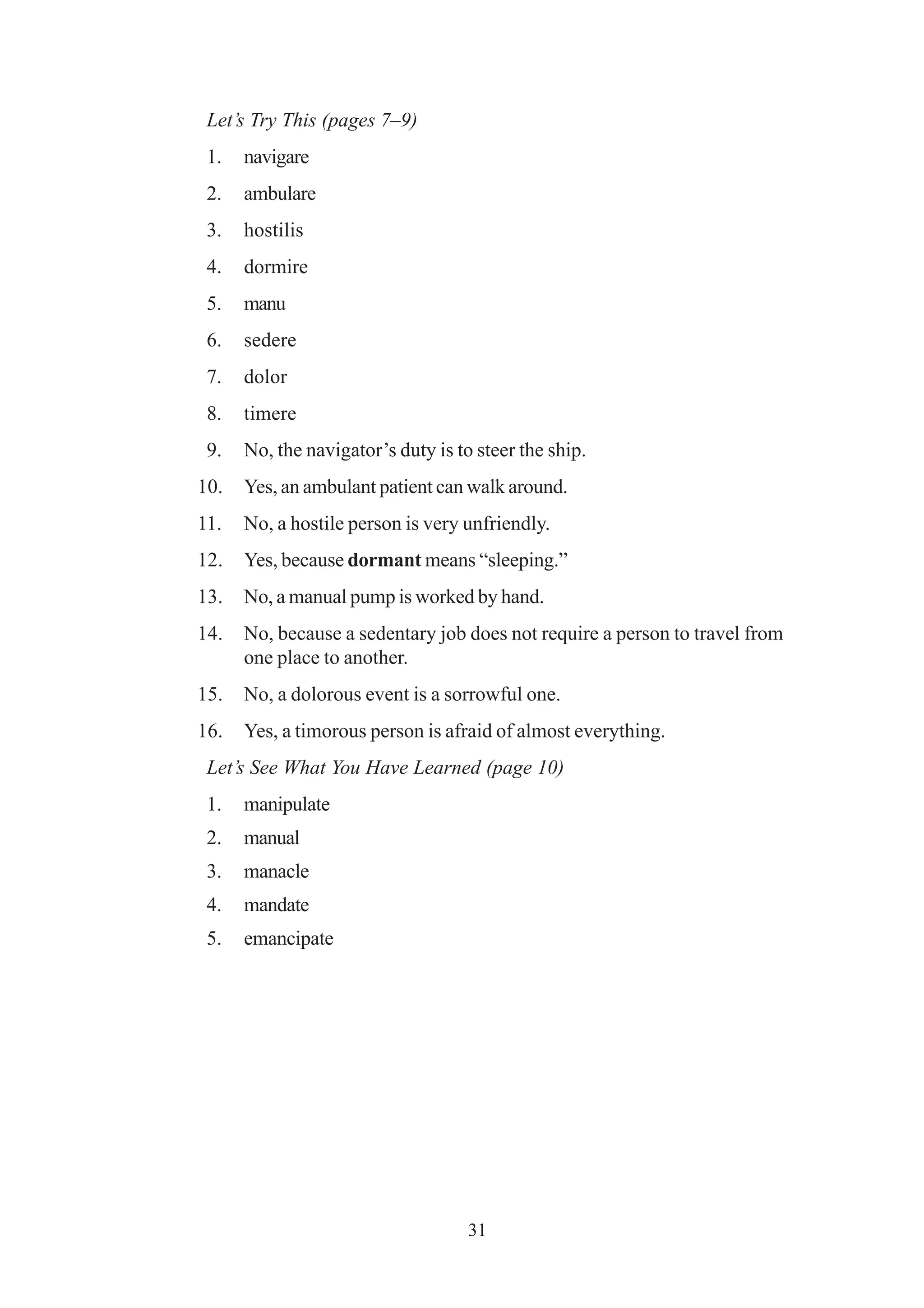 Let’s Try This (pages 7–9) 
1. navigare 
2. ambulare 
3. hostilis 
4. dormire 
5. manu 
6. sedere 
7. dolor 
8. timere 
9. No, the navigator’s duty is to steer the ship. 
10. Yes, an ambulant patient can walk around. 
11. No, a hostile person is very unfriendly. 
12. Yes, because dormant means “sleeping.” 
13. No, a manual pump is worked by hand. 
14. No, because a sedentary job does not require a person to travel from 
31 
one place to another. 
15. No, a dolorous event is a sorrowful one. 
16. Yes, a timorous person is afraid of almost everything. 
Let’s See What You Have Learned (page 10) 
1. manipulate 
2. manual 
3. manacle 
4. mandate 
5. emancipate 
 