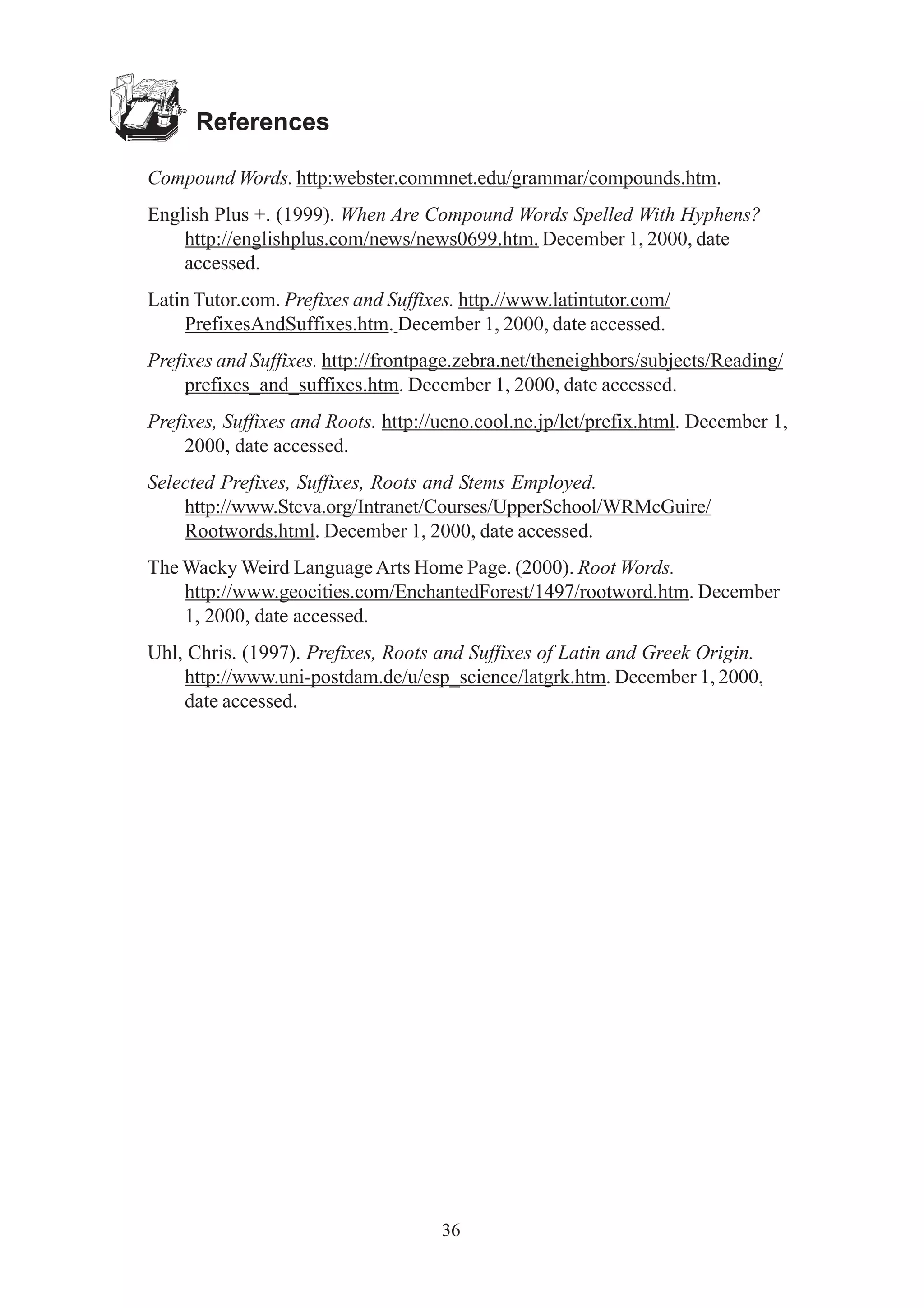 36 
References 
Compound Words. http:webster.commnet.edu/grammar/compounds.htm. 
English Plus +. (1999). When Are Compound Words Spelled With Hyphens? 
http://englishplus.com/news/news0699.htm. December 1, 2000, date 
accessed. 
Latin Tutor.com. Prefixes and Suffixes. http.//www.latintutor.com/ 
PrefixesAndSuffixes.htm. December 1, 2000, date accessed. 
Prefixes and Suffixes. http://frontpage.zebra.net/theneighbors/subjects/Reading/ 
prefixes_and_suffixes.htm. December 1, 2000, date accessed. 
Prefixes, Suffixes and Roots. http://ueno.cool.ne.jp/let/prefix.html. December 1, 
2000, date accessed. 
Selected Prefixes, Suffixes, Roots and Stems Employed. 
http://www.Stcva.org/Intranet/Courses/UpperSchool/WRMcGuire/ 
Rootwords.html. December 1, 2000, date accessed. 
The Wacky Weird Language Arts Home Page. (2000). Root Words. 
http://www.geocities.com/EnchantedForest/1497/rootword.htm. December 
1, 2000, date accessed. 
Uhl, Chris. (1997). Prefixes, Roots and Suffixes of Latin and Greek Origin. 
http://www.uni-postdam.de/u/esp_science/latgrk.htm. December 1, 2000, 
date accessed. 
