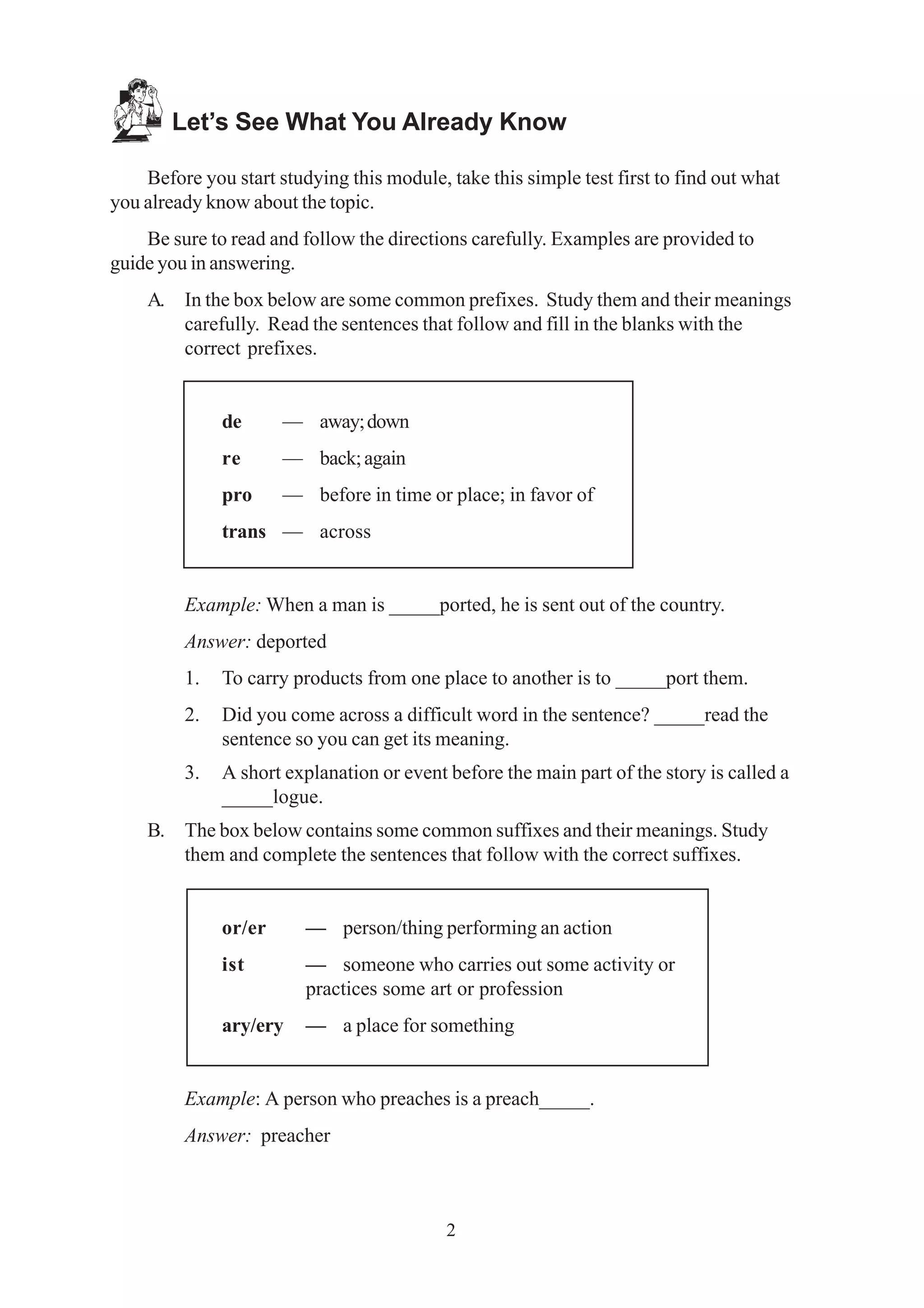 Let’s See What You Already Know 
Before you start studying this module, take this simple test first to find out what 
2 
you already know about the topic. 
Be sure to read and follow the directions carefully. Examples are provided to 
guide you in answering. 
A. In the box below are some common prefixes. Study them and their meanings 
carefully. Read the sentences that follow and fill in the blanks with the 
correct prefixes. 
de — away; down 
re — back; again 
pro — before in time or place; in favor of 
trans — across 
Example: When a man is _____ported, he is sent out of the country. 
Answer: deported 
1. To carry products from one place to another is to _____port them. 
2. Did you come across a difficult word in the sentence? _____read the 
sentence so you can get its meaning. 
3. A short explanation or event before the main part of the story is called a 
_____logue. 
B. The box below contains some common suffixes and their meanings. Study 
them and complete the sentences that follow with the correct suffixes. 
or/er — person/thing performing an action 
ist — someone who carries out some activity or 
practices some art or profession 
ary/ery — a place for something 
Example: A person who preaches is a preach_____. 
Answer: preacher 
 