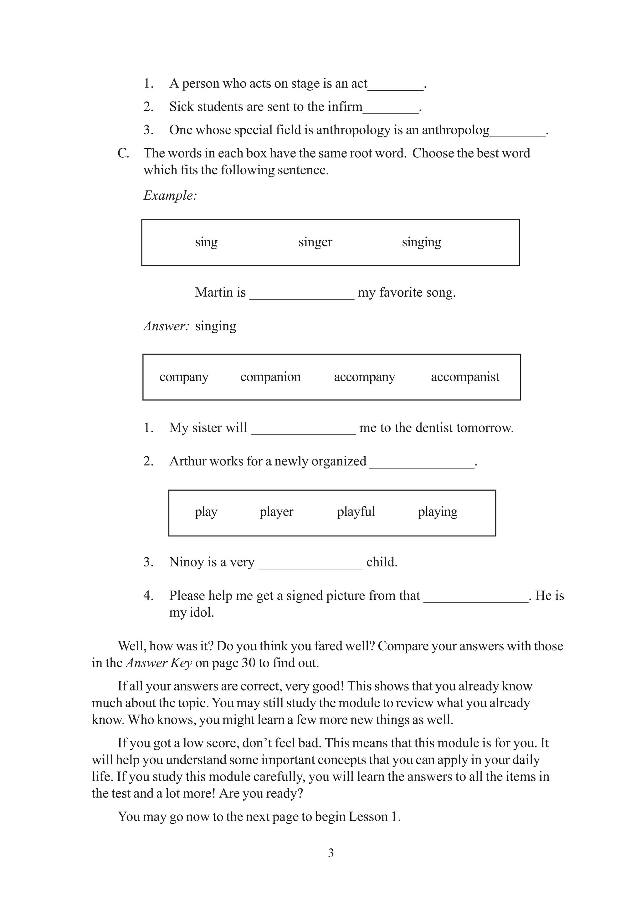 1. A person who acts on stage is an act________. 
2. Sick students are sent to the infirm________. 
3. One whose special field is anthropology is an anthropolog________. 
C. The words in each box have the same root word. Choose the best word 
which fits the following sentence. 
Example: 
sing singer singing 
Martin is _______________ my favorite song. 
3 
Answer: singing 
company companion accompany accompanist 
1. My sister will _______________ me to the dentist tomorrow. 
2. Arthur works for a newly organized _______________. 
play player playful playing 
3. Ninoy is a very _______________ child. 
4. Please help me get a signed picture from that _______________. He is 
my idol. 
Well, how was it? Do you think you fared well? Compare your answers with those 
in the Answer Key on page 30 to find out. 
If all your answers are correct, very good! This shows that you already know 
much about the topic. You may still study the module to review what you already 
know. Who knows, you might learn a few more new things as well. 
If you got a low score, don’t feel bad. This means that this module is for you. It 
will help you understand some important concepts that you can apply in your daily 
life. If you study this module carefully, you will learn the answers to all the items in 
the test and a lot more! Are you ready? 
You may go now to the next page to begin Lesson 1. 
 
