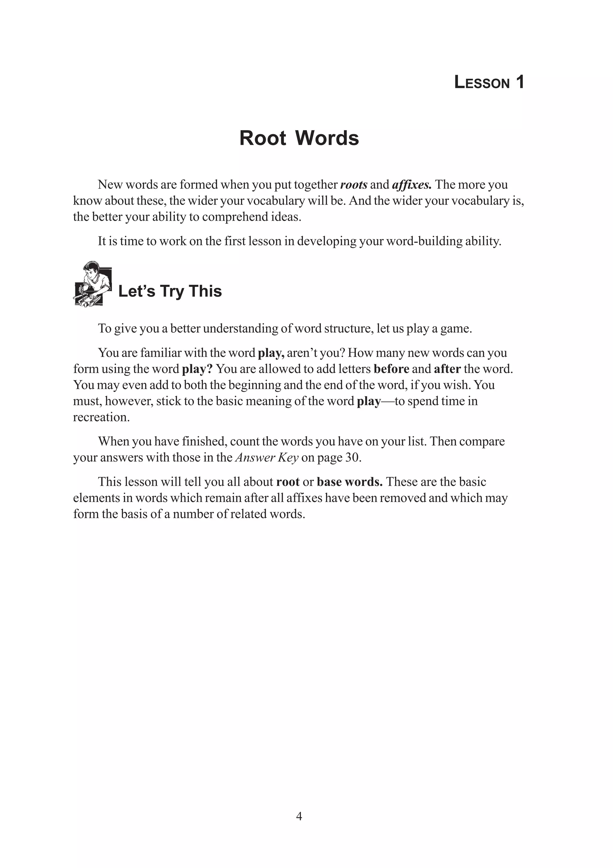4 
LESSON 1 
Root Words 
New words are formed when you put together roots and affixes. The more you 
know about these, the wider your vocabulary will be. And the wider your vocabulary is, 
the better your ability to comprehend ideas. 
It is time to work on the first lesson in developing your word-building ability. 
Let’s Try This 
To give you a better understanding of word structure, let us play a game. 
You are familiar with the word play, aren’t you? How many new words can you 
form using the word play? You are allowed to add letters before and after the word. 
You may even add to both the beginning and the end of the word, if you wish. You 
must, however, stick to the basic meaning of the word play—to spend time in 
recreation. 
When you have finished, count the words you have on your list. Then compare 
your answers with those in the Answer Key on page 30. 
This lesson will tell you all about root or base words. These are the basic 
elements in words which remain after all affixes have been removed and which may 
form the basis of a number of related words. 
 