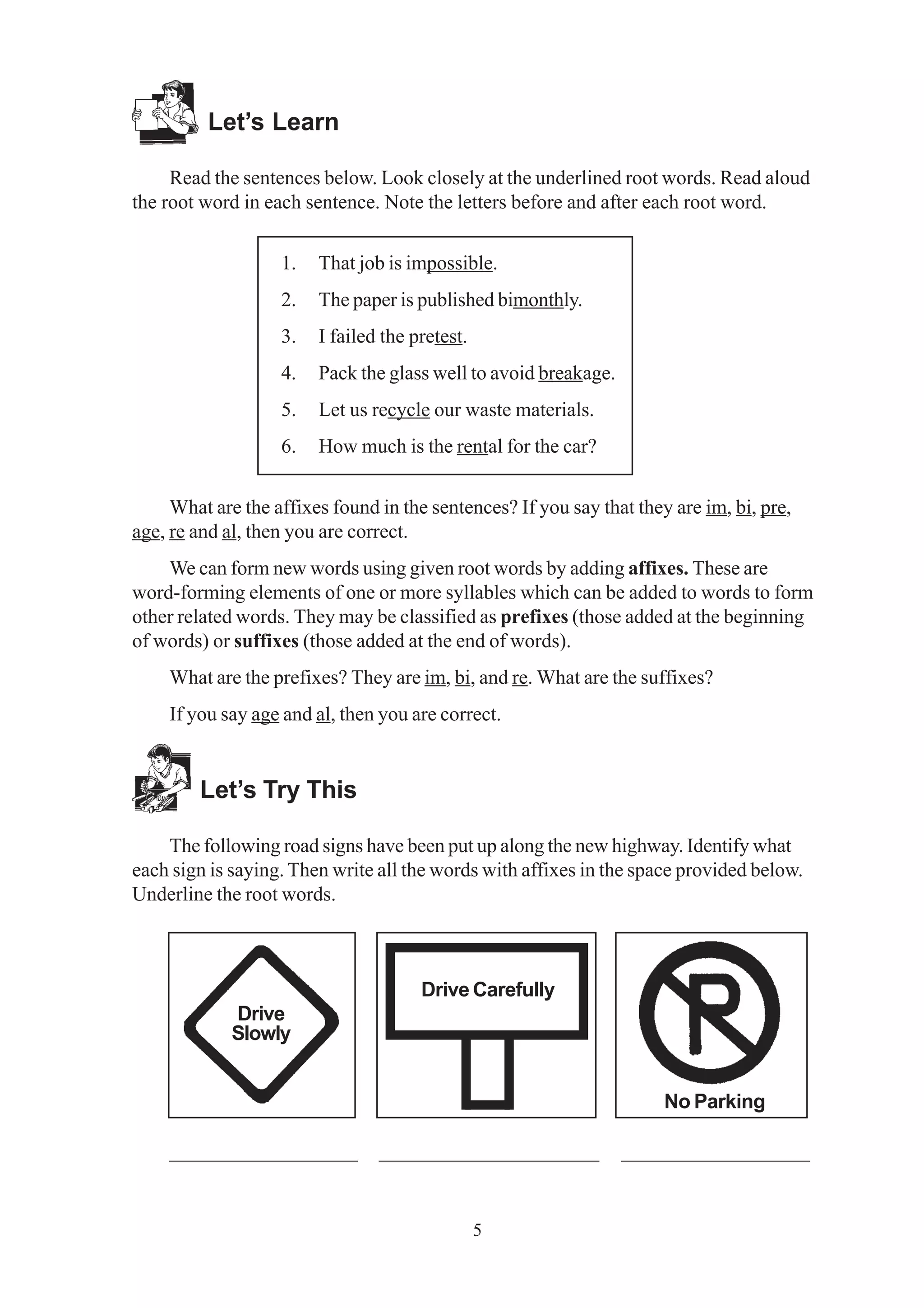 Drive Carefully 
5 
Let’s Learn 
Read the sentences below. Look closely at the underlined root words. Read aloud 
the root word in each sentence. Note the letters before and after each root word. 
1. That job is impossible. 
2. The paper is published bimonthly. 
3. I failed the pretest. 
4. Pack the glass well to avoid breakage. 
5. Let us recycle our waste materials. 
6. How much is the rental for the car? 
What are the affixes found in the sentences? If you say that they are im, bi, pre, 
age, re and al, then you are correct. 
We can form new words using given root words by adding affixes. These are 
word-forming elements of one or more syllables which can be added to words to form 
other related words. They may be classified as prefixes (those added at the beginning 
of words) or suffixes (those added at the end of words). 
What are the prefixes? They are im, bi, and re. What are the suffixes? 
If you say age and al, then you are correct. 
Let’s Try This 
The following road signs have been put up along the new highway. Identify what 
each sign is saying. Then write all the words with affixes in the space provided below. 
Underline the root words. 
Drive 
Slowly 
No Parking 
__________________ _____________________ __________________ 
 
