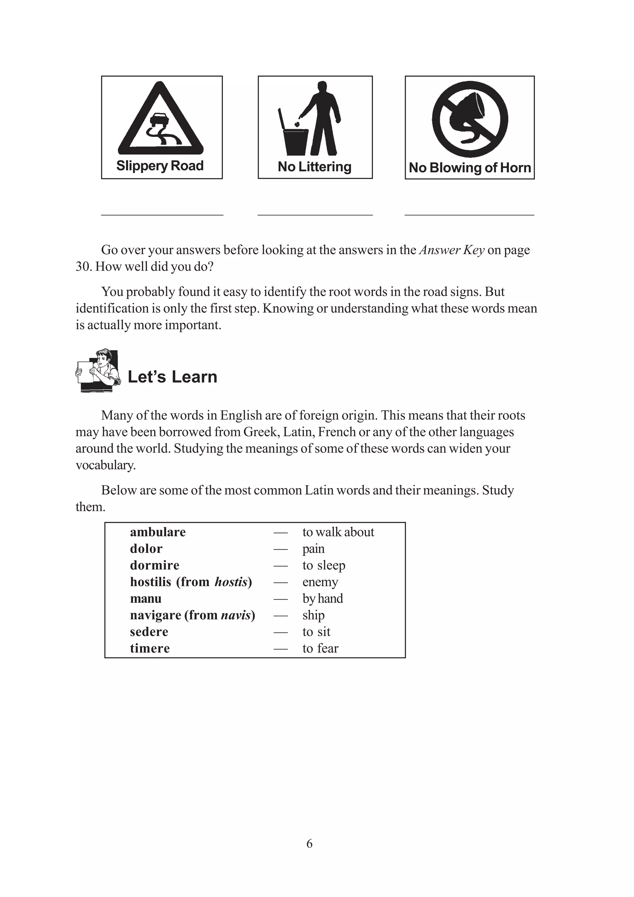 Slippery Road No Littering No Blowing of Horn 
_________________ ________________ __________________ 
Go over your answers before looking at the answers in the Answer Key on page 
6 
30. How well did you do? 
You probably found it easy to identify the root words in the road signs. But 
identification is only the first step. Knowing or understanding what these words mean 
is actually more important. 
Let’s Learn 
Many of the words in English are of foreign origin. This means that their roots 
may have been borrowed from Greek, Latin, French or any of the other languages 
around the world. Studying the meanings of some of these words can widen your 
vocabulary. 
Below are some of the most common Latin words and their meanings. Study 
them. 
ambulare — to walk about 
dolor — pain 
dormire — to sleep 
hostilis (from hostis) — enemy 
manu — by hand 
navigare (from navis) — ship 
sedere — to sit 
timere — to fear 
 