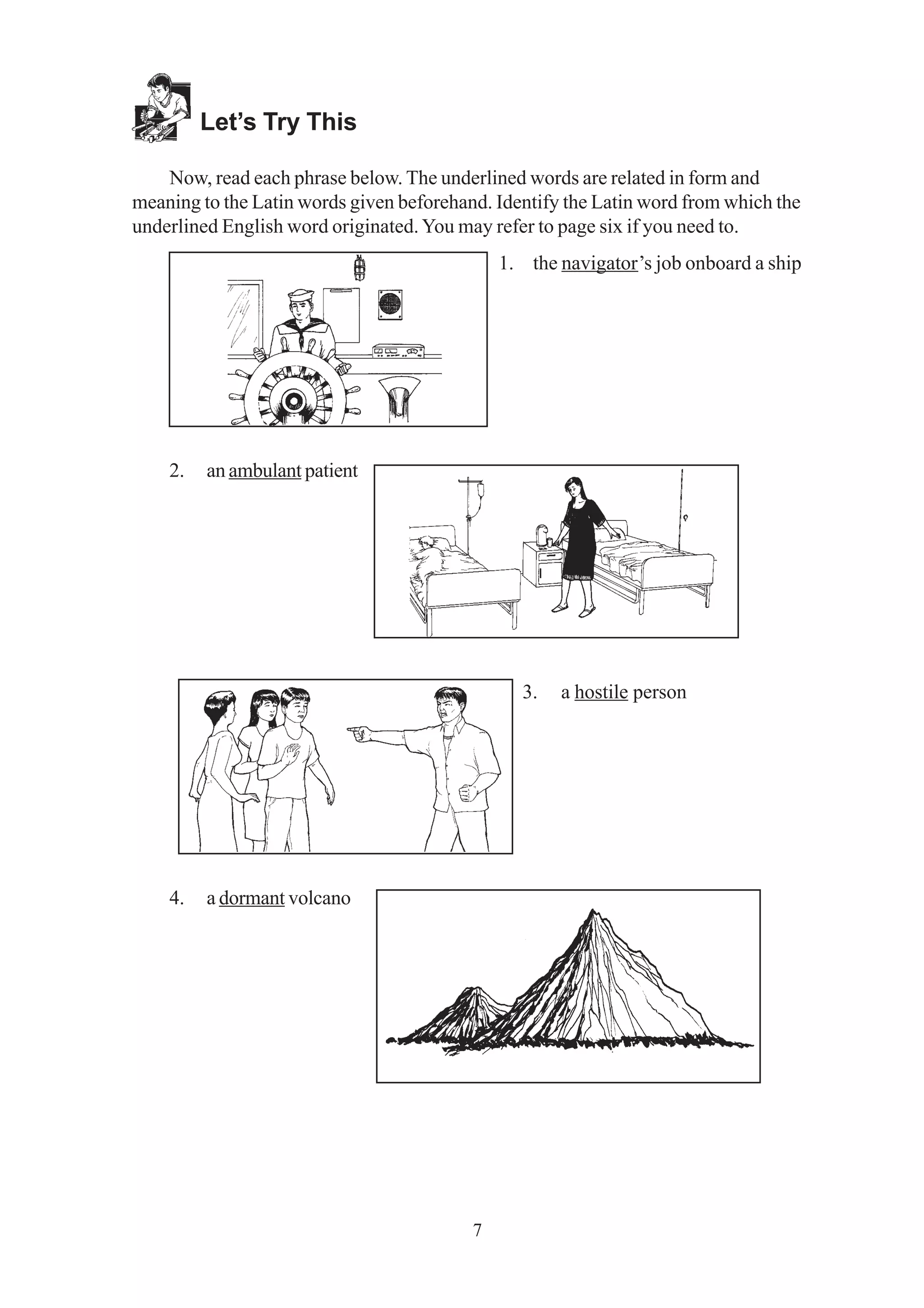 7 
Let’s Try This 
Now, read each phrase below. The underlined words are related in form and 
meaning to the Latin words given beforehand. Identify the Latin word from which the 
underlined English word originated. You may refer to page six if you need to. 
1. the navigator’s job onboard a ship 
2. an ambulant patient 
3. a hostile person 
4. a dormant volcano 
 