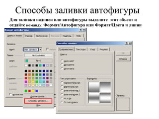 Способы заливки автофигуры Для заливки надписи или автофигуры выделите  этот объект и   отдайте  команду :  Формат/Автофигура или Формат/Цвета и линии 