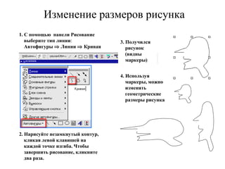 Изменение размеров рисунка 1. С помощью  панели Рисование выберите тип линии :  Автофигуры    Линии    Кривая 2. Нарисуйте незамкнутый контур, кликая левой клавишей на каждой точке изгиба. Чтобы завершить рисование, кликните два раза. 3. Получился рисунок (видны маркеры) 4. Используя маркеры, можно изменять геометрические размеры рисунка 