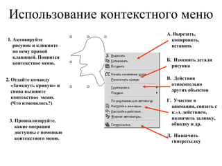 Использование контекстного меню 1. Активируйте  рисунок и кликните по нему правой клавишей. Появится контекстное меню. 2. Отдайте команду «Замкнуть кривую» и снова вызовите контекстное  меню.  (Что изменилось?) 3. Проанализируйте, какие операции доступны с помощью контекстного меню. А. Вырезать, копировать, вставить Б.  Изменить детали рисунка Д.  Назначить гиперссылку В.  Действия относительно других объектов Г.  Участие в анимации, связать с к.-л. действием, назначить заливку, обводку и др. 