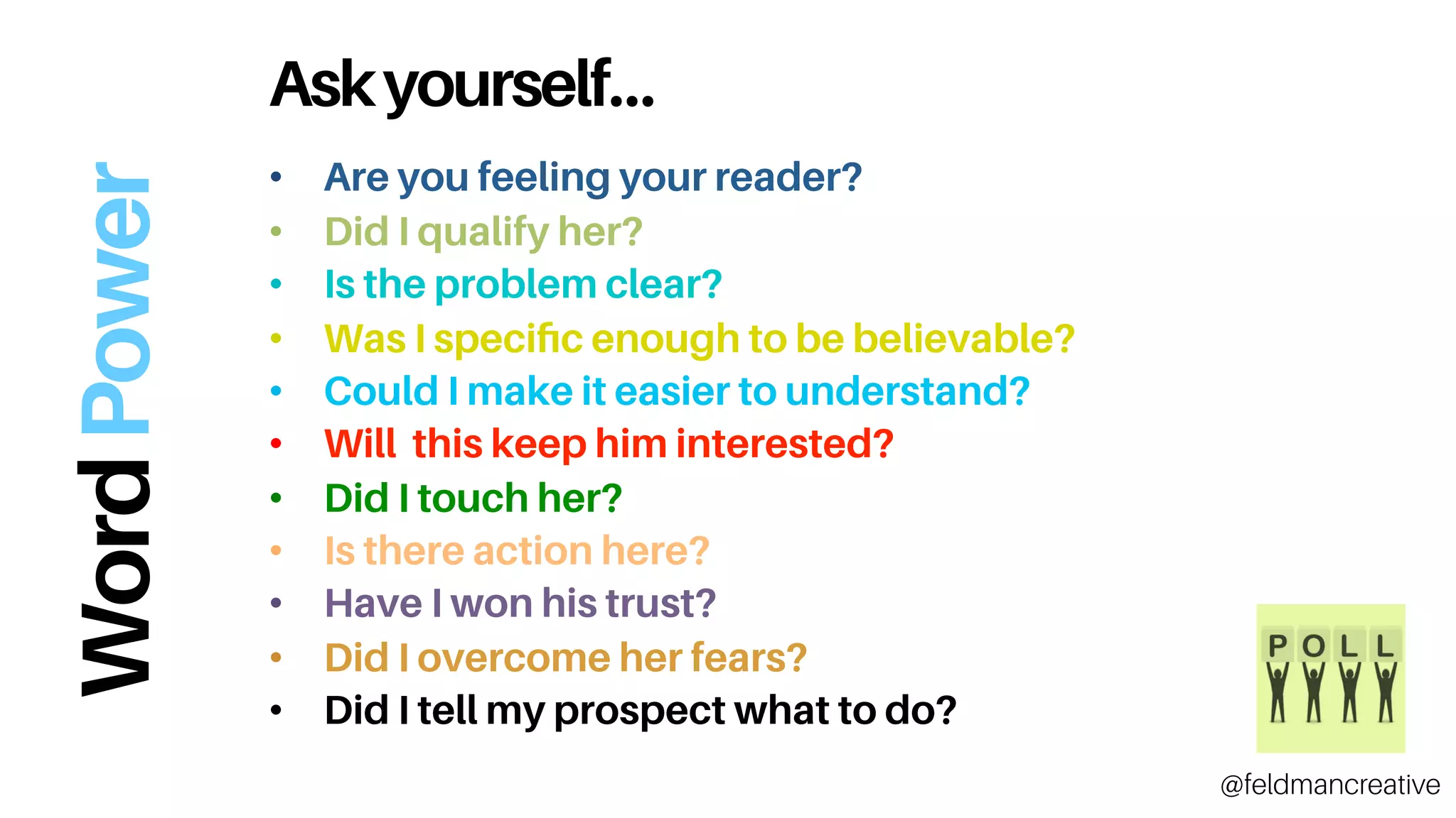 Askyourself…
•  Are you feeling your reader?
•  Did I qualify her?
•  Is the problem clear?
•  Was I speciﬁc enough to be believable?
•  Could I make it easier to understand?
•  Will this keep him interested?
•  Did I touch her?
•  Is there action here?
•  Have I won his trust?
•  Did I overcome her fears?
•  Did I tell my prospect what to do?
@feldmancreative
WordPower
 