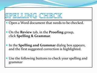  Open a Word document that needs to be checked. 
 On the Review tab, in the Proofing group, 
click Spelling & Grammar. 
 In the Spelling and Grammar dialog box appears, 
and the first suggested correction is highlighted. 
 Use the following buttons to check your spelling and 
grammar 
 