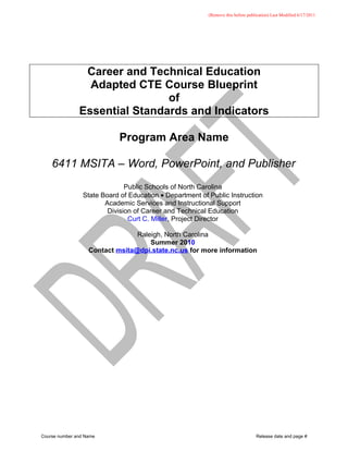 (Remove this before publication) Last Modified 6/17/2011




                Career and Technical Education
                 Adapted CTE Course Blueprint
                               of
               Essential Standards and Indicators

                            Program Area Name

    6411 MSITA – Word, PowerPoint, and Publisher
                               Public Schools of North Carolina
                 State Board of Education • Department of Public Instruction
                        Academic Services and Instructional Support
                         Division of Career and Technical Education
                                Curt C. Miller, Project Director

                                 Raleigh, North Carolina
                                     Summer 2010
                   Contact msita@dpi.state.nc.us for more information




Course number and Name                                                            Release date and page #
 