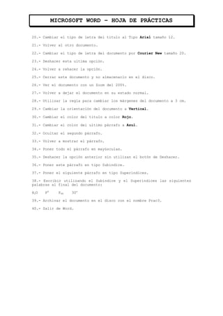 MICROSOFT WORD – HOJA DE PRÁCTICAS

20.- Cambiar el tipo de letra del titulo al Tipo Arial tamaño 12.

21.- Volver al otro documento.

22.- Cambiar el tipo de letra del documento por Courier New tamaño 20.

23.- Deshacer esta ultima opción.

24.- Volver a rehacer la opción.

25.- Cerrar este documento y no almacenarlo en el disco.

26.- Ver el documento con un Zoom del 200%.

27.- Volver a dejar el documento en su estado normal.

28.- Utilizar la regla para cambiar los márgenes del documento a 3 cm.

29.- Cambiar la orientación del documento a Vertical.

30.- Cambiar el color del titulo a color Rojo.

31.- Cambiar el color del ultimo párrafo a Azul.

32.- Ocultar el segundo párrafo.

33.- Volver a mostrar el párrafo.

34.- Poner todo el párrafo en mayúsculas.

35.- Deshacer la opción anterior sin utilizan el botón de Deshacer.

36.- Poner este párrafo en tipo Subíndice.

37.- Poner el siguiente párrafo en tipo Superíndices.

38.- Escribir utilizando el Subíndice y el Superíndices las siguientes
palabras al final del documento:

H2O   P4     P4R   30o

39.- Archivar el documento en el disco con el nombre Prac3.

40.- Salir de Word.
 