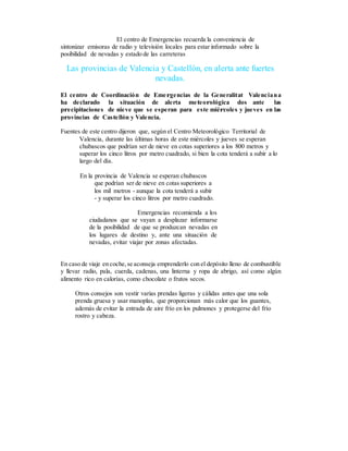 El centro de Emergencias recuerda la conveniencia de
sintonizar emisoras de radio y televisión locales para estar informado sobre la
posibilidad de nevadas y estado de las carreteras
Las provincias de Valencia y Castellón, en alerta ante fuertes
nevadas.
El centro de Coordinación de Emergencias de la Generalitat Valenciana
ha declarado la situación de alerta meteorológica dos ante las
precipitaciones de nieve que se esperan para este miércoles y jueves en las
provincias de Castellón y Valencia.
Fuentes de este centro dijeron que, según el Centro Meteorológico Territorial de
Valencia, durante las últimas horas de este miércoles y jueves se esperan
chubascos que podrían ser de nieve en cotas superiores a los 800 metros y
superar los cinco litros por metro cuadrado, si bien la cota tenderá a subir a lo
largo del día.
En la provincia de Valencia se esperan chubascos
que podrían ser de nieve en cotas superiores a
los mil metros - aunque la cota tenderá a subir
- y superar los cinco litros por metro cuadrado.
Emergencias recomienda a los
ciudadanos que se vayan a desplazar informarse
de la posibilidad de que se produzcan nevadas en
los lugares de destino y, ante una situación de
nevadas, evitar viajar por zonas afectadas.
En caso de viaje en coche,se aconseja emprenderlo con el depósito lleno de combustible
y llevar radio, pala, cuerda, cadenas, una linterna y ropa de abrigo, así como algún
alimento rico en calorías, como chocolate o frutos secos.
Otros consejos son vestir varias prendas ligeras y cálidas antes que una sola
prenda gruesa y usar manoplas, que proporcionan más calor que los guantes,
además de evitar la entrada de aire frío en los pulmones y protegerse del frío
rostro y cabeza.
 