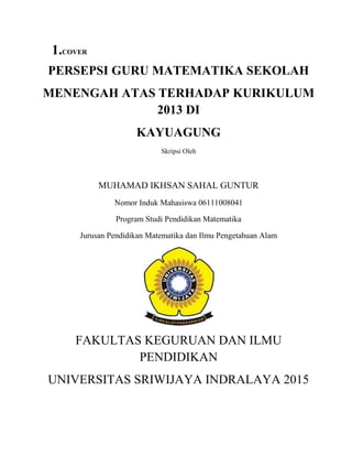 1.COVER
PERSEPSI GURU MATEMATIKA SEKOLAH
MENENGAH ATAS TERHADAP KURIKULUM
2013 DI
KAYUAGUNG
Skripsi Oleh
MUHAMAD IKHSAN SAHAL GUNTUR
Nomor Induk Mahasiswa 06111008041
Program Studi Pendidikan Matematika
Jurusan Pendidikan Matematika dan Ilmu Pengetahuan Alam
FAKULTAS KEGURUAN DAN ILMU
PENDIDIKAN
UNIVERSITAS SRIWIJAYA INDRALAYA 2015
 