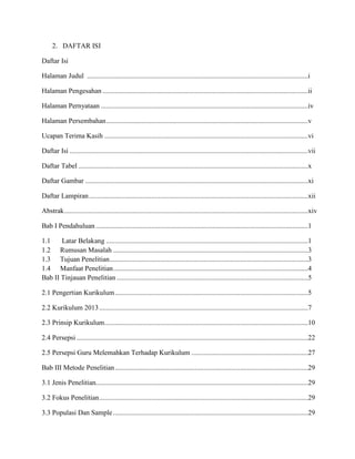 2. DAFTAR ISI
Daftar Isi
Halaman Judul ...............................................................................................................................i
Halaman Pengesahan ......................................................................................................................ii
Halaman Pernyataan .......................................................................................................................iv
Halaman Persembahan....................................................................................................................v
Ucapan Terima Kasih .....................................................................................................................vi
Daftar Isi .........................................................................................................................................vii
Daftar Tabel ....................................................................................................................................x
Daftar Gambar ................................................................................................................................xi
Daftar Lampiran..............................................................................................................................xii
Abstrak............................................................................................................................................xiv
Bab I Pendahuluan ..........................................................................................................................1
1.1 Latar Belakang ....................................................................................................................1
1.2 Rumusan Masalah ................................................................................................................3
1.3 Tujuan Penelitian..................................................................................................................3
1.4 Manfaat Penelitian................................................................................................................4
Bab II Tinjauan Penelitian ..............................................................................................................5
2.1 Pengertian Kurikulum...............................................................................................................5
2.2 Kurikulum 2013........................................................................................................................7
2.3 Prinsip Kurikulum.....................................................................................................................10
2.4 Persepsi .....................................................................................................................................22
2.5 Persepsi Guru Melemahkan Terhadap Kurikulum ...................................................................27
Bab III Metode Penelitian...............................................................................................................29
3.1 Jenis Penelitian..........................................................................................................................29
3.2 Fokus Penelitian........................................................................................................................29
3.3 Populasi Dan Sample................................................................................................................29
 