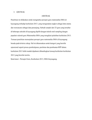 3. ABSTRAK
ABSTRAK
Penelitian ini dilakukan untuk mengetahui persepsi guru matematika SMA di
kayuagung terhadap kurikulum 2013. yang mengunakan angket sebagai data utama
dan wawancara sebagai data penunjang. Sebuah sample dari 25 guru yang tersebar
di beberapa sekolah di kayuagung dipilih dengan teknik total sampling dengan
populasi seluruh guru Matematika SMA yang mengikuti pelatihan kurikulum 2013.
Temuan penelitian menunjukan persepsi guru matematika SMA di kayuagung
berada pada kriteria cukup. Hal ini dikarenakan untuk kategori yang bersifat
oprasional seperti proses pembelajaran, penilaian dan pembuatan RPP dalam
kurikulum 2013 lebih mudah dipahami dibandingkan konsep kurikulum kurikulum
2013 yang bersifat teoritis.
Kata kunci : Persepsi Guru, Kurikulum 2013, SMA Kayuagung.
 