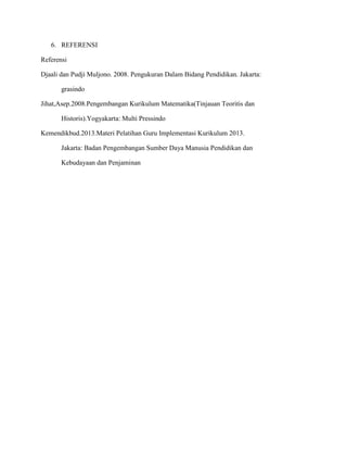 6. REFERENSI
Referensi
Djaali dan Pudji Muljono. 2008. Pengukuran Dalam Bidang Pendidikan. Jakarta:
grasindo
Jihat,Asep.2008.Pengembangan Kurikulum Matematika(Tinjauan Teoritis dan
Historis).Yogyakarta: Multi Pressindo
Kemendikbud.2013.Materi Pelatihan Guru Implementasi Kurikulum 2013.
Jakarta: Badan Pengembangan Sumber Daya Manusia Pendidikan dan
Kebudayaan dan Penjaminan
 