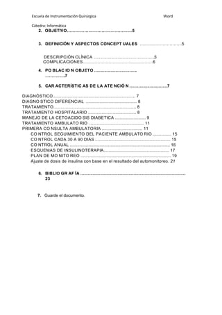 Escuela de Instrumentación Quirúrgica Word
Cátedra: Informática
2. OBJETIVO………………………………………5
3. DEFINICIÓN Y ASPECTOS CONCEPT UALES ………………………….5
DESCRIPCIÓN CLÍNICA ………………………………………….5
COMPLICACIONES……………………………….……………6
4. PO BLAC IO N OBJETO …………………………….
…………….7
5. CAR ACTERÍSTIC AS DE LA ATE NCIÓ N …………………………7
DIAGNÓSTICO................................................................... 7
DIAGNO STICO DIFERENCIAL ......................................... 8
TRATAMIENTO................................................................... 8
TRATAMIENTO HOSPITALARIO ....................................... 8
MANEJO DE LA CETOACIDO SIS DIABETICA ......................... 9
TRATAMIENTO AMBULATO RIO ............................................ 11
PRIMERA CO NSULTA AMBULATORIA ................................. 11
CO NTROL SEGUIMIENTO DEL PACIENTE AMBULATO RIO ............... 15
CO NTROL CADA 30 A 90 DIAS ............................................................. 15
CO NTROL ANUAL ................................................................................. 16
ESQUEMAS DE INSULINOTERAPIA..................................................... 17
PLAN DE MO NITO REO ......................................................................... 19
Ajuste de dosis de insulina con base en el resultado del automonitoreo. 21
6. BIBLIO GR AF ÍA .....................................................................................
23
7. Guarde el documento.
 