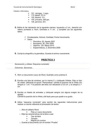Escuela de Instrumentación Quirúrgica Word
Cátedra: Informática
 101, Jeringas, 1 mgrs.
 115, gasas, 5,5 m.
 120, alcohol, 12 l.
 105, p/cicatriz, 500 grs.
 134, pervinox, 20 l.
5. Defina la 3er tabulación de la siguiente manera: Izquierda a 2 cm., derecha con
relleno punteado a 10cm, Centrada a 11 cm. y complete con los siguientes
datos:
 Encabezados: Artículo, Cantidad, Fecha Vencimiento.
 Datos:
o Penicilina, 25, Agosto 2007
o Buscapina, 36, Julio 2009
o Aspirina, 120, Marzo 2010
o Espasmódicos, 2, Diciembre 2009
6. Corrija la ortografía y la gramática. Guarde el archivo nuevamente
PRÁCTICA 3
Numeración y viñetas. Esquema numerado.
Columnas. Secciones...
1. Abrir un documento nuevo de Word. Guárdelo como práctica 5.
2. Escriba una lista de nombres, por lo menos 5, y colóquele Viñetas. Elija un tipo
de viñeta. Utilizando la opción “Personalizar” cambie la posición de la viñeta con
sangría a 1 cm. Y la posición del texto con tabulación a 0,5 cm. y la sangría a 1
cm.
3. Escriba un listado de animales y colóquele sangría con alguna imagen de su
agrado.
Cambie la posición de la viñeta y del texto para que quede a su gusto.
4. Utilice “esquema numerado” para escribir las siguientes instrucciones para
realizar un escrito utilizando el procesador de textos:
1. Abra el utilitario Word
 Pida un nuevo documento
2. Elija las características de la letra a usar
 Tipo de letra
 Tamaño
 Negrita y/o cursiva
3. Guarde el documento con el nombre “Prueba”
 