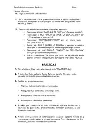 Escuela de Instrumentación Quirúrgica Word
Cátedra: Informática
10. Haga lo mismo con una autoforma
11.Con la herramienta de buscar y reemplazar cambie el formato de la palabra
endoscopía, excepto en el título principal, por fuente book antigua color verde
azulado, y cursiva.
12. Siempre utilizando la herramienta de búsqueda y reemplazo:
• Reemplazar el título “PARA QUE SE PIDE” por “¿Para qué se pide?”.
• Reemplazar el título “COMO SE HACE LA EXPLORACION” por
“¿Cómo se hace la exploración?.
• Reemplazar “PREPARACIÓNPREVIA” por el mismo texto
más “para el estudio”.
• Buscar “AL IRSE A HACER LA PRUEBA” y cambiar la palabra
hacer por la palabra Reemplazar. Poner la tipografía tipo oración.
• Reemplazar el título “EN QUÉ CONSISTE LA EXPLORACIÓN”
por “¿En que consiste la exploración?”.
• Buscar y reemplazar los textos que dentro de los párrafos estén
escritos en mayúsculas por fuente comic sans color violeta y cursiva.
PRÁCTICA 5
1. Abrir el utilitario Word y abrir el archivo de texto “PRACTICA5.doc”.
2. A todos los títulos aplicarle fuente Tahoma, tamaño 14, color verde,
centrado, borde doble color azul aplicado al párrafo.
3. Realizar los siguientes cambios:
• Al primer título cambiarlo todo en mayúsculas.
• Al segundo título cambiarle a formato tipo título.
• Al tercer título cambiarlo todo a minúsculas
• Al último título cambiarlo a tipo inverso.
4. Al texto que corresponde al título “Estrabismo” aplicarle formato de 2
columnas de igual ancho, predeterminadas, alineación justificada, y una
línea entre columnas.
5. Al texto correspondiente al título“Glaucoma congénito” aplicarle formato de 2
columnas de distinto ancho, la primera columna de 5cm. y la segunda de 3cm.,
alineación justificada, con línea entre columnas.
 