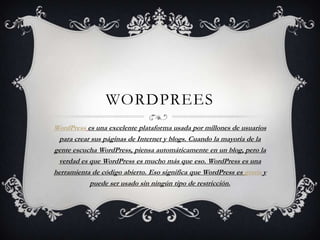 WORDPREES
WordPress es una excelente plataforma usada por millones de usuarios
 para crear sus páginas de Internet y blogs. Cuando la mayoría de la
gente escucha WordPress, piensa automáticamente en un blog, pero la
 verdad es que WordPress es mucho más que eso. WordPress es una
herramienta de código abierto. Eso significa que WordPress es gratis y
           puede ser usado sin ningún tipo de restricción.
 