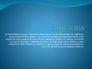 El desarrollador principal, Matt Mullenweg, eligió el nombre WordPress por sugerencia
de su amiga Christine Selleck. Las versiones lanzadas de WordPress tienen como
nombre en clave músicos de jazz como por ejemplo la versión 1.0, Mingus. La versión
1.5, que fue lanzada a mediados de febrero de 2005, tiene como nombre en clave
«Strayhorn» (Billy Strayhorn) y ofreció una gama amplia de nuevas características,
como por ejemplo el uso de páginas estáticas.
 