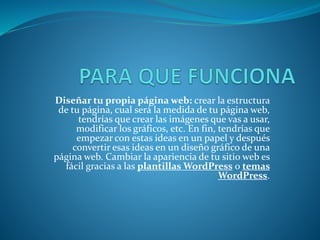 Diseñar tu propia página web: crear la estructura
de tu página, cual será la medida de tu página web,
tendrías que crear las imágenes que vas a usar,
modificar los gráficos, etc. En fin, tendrías que
empezar con estas ideas en un papel y después
convertir esas ideas en un diseño gráfico de una
página web. Cambiar la apariencia de tu sitio web es
fácil gracias a las plantillas WordPress o temas
WordPress.
 