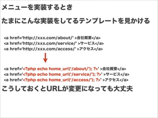 メニューを実装するとき
<a href= http://xxx.com/about/ >会社概要</a>
<a href= http://xxx.com/service/ >サービス</a>
<a href= http://xxx.com/access/ >アクセス</a>
たまにこんな実装をしてるテンプレートを見かける
<a href= <?php echo home_url( /about/ ); ?> >会社概要</a>
<a href= <?php echo home_url( /service/ ); ?> >サービス</a>
<a href= <?php echo home_url( /access/ ); ?> >アクセス</a>
こうしておくとURLが変更になっても大丈夫
 