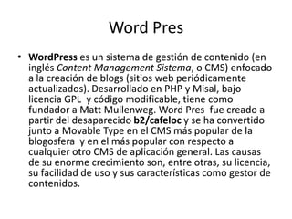 Word Pres
• WordPress es un sistema de gestión de contenido (en
  inglés Content Management Sistema, o CMS) enfocado
  a la creación de blogs (sitios web periódicamente
  actualizados). Desarrollado en PHP y Misal, bajo
  licencia GPL y código modificable, tiene como
  fundador a Matt Mullenweg. Word Pres fue creado a
  partir del desaparecido b2/cafeloc y se ha convertido
  junto a Movable Type en el CMS más popular de la
  blogosfera y en el más popular con respecto a
  cualquier otro CMS de aplicación general. Las causas
  de su enorme crecimiento son, entre otras, su licencia,
  su facilidad de uso y sus características como gestor de
  contenidos.
 
