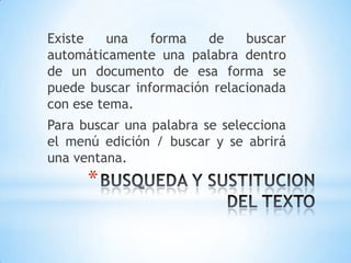 Existe   una    forma   de    buscar
automáticamente una palabra dentro
de un documento de esa forma se
puede buscar información relacionada
con ese tema.
Para buscar una palabra se selecciona
el menú edición / buscar y se abrirá
una ventana.
      *
 