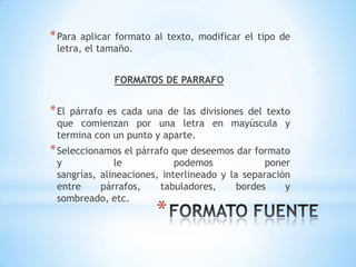 * Para aplicar formato al texto, modificar el tipo de
 letra, el tamaño.


             FORMATOS DE PARRAFO


* Elpárrafo es cada una de las divisiones del texto
 que comienzan por una letra en mayúscula y
 termina con un punto y aparte.
* Seleccionamos el párrafo que deseemos dar formato
 y            le            podemos             poner
 sangrías, alineaciones, interlineado y la separación
 entre     párrafos,    tabuladores,      bordes    y
 sombreado, etc.
                       *
 