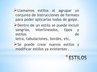 Llamamos     estilos al agrupar un
 conjunto de instrucciones de formato
 para poder aplicarlas todas de golpe.
Dentro de un estilo se puede incluir
 sangrías, interlineados, tipos y
 estilos                           de
 letra, tabulaciones, bordes, etc.
Se  puede crear nuevos estilos y
 modificar estilos ya existentes .

                             *
 