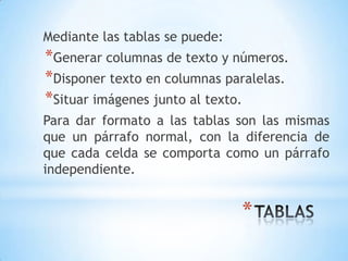 Mediante las tablas se puede:
*Generar columnas de texto y números.
*Disponer texto en columnas paralelas.
*Situar imágenes junto al texto.
Para dar formato a las tablas son las mismas
que un párrafo normal, con la diferencia de
que cada celda se comporta como un párrafo
independiente.


                                *
 