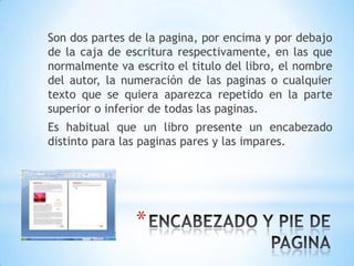 Son dos partes de la pagina, por encima y por debajo
de la caja de escritura respectivamente, en las que
normalmente va escrito el titulo del libro, el nombre
del autor, la numeración de las paginas o cualquier
texto que se quiera aparezca repetido en la parte
superior o inferior de todas las paginas.
Es habitual que un libro presente un encabezado
distinto para las paginas pares y las impares.




                *
 